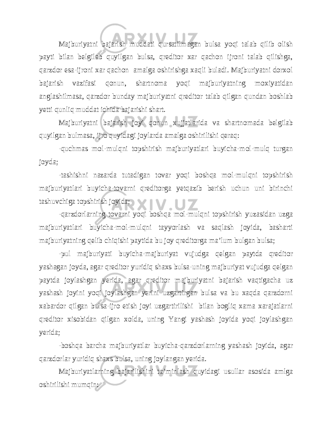 Majburiyatni bajarish muddati qursatilmagan bulsa yoqi talab qilib olish payti bilan belgilab quyilgan bulsa, qreditor xar qachon ijroni talab qilishga, qarzdor esa-ijroni xar qachon amalga oshirishga xaqli buladi. Majburiyatni dorxol bajarish vazifasi qonun, shartnoma yoqi majburiyatning moxiyatidan anglashilmasa, qarzdor bunday majburiyatni qreditor talab qilgan qundan boshlab yetti qunliq muddat ichida bajarishi shart. Majburiyatni bajarish joyi qonun xujjatlarida va shartnomada belgilab quyilgan bulmasa, ijro quyidagi joylarda amalga oshirilishi qeraq: -quchmas mol-mulqni topshirish majburiyatlari buyicha-mol-mulq turgan joyda; -tashishni nazarda tutadigan tovar yoqi boshqa mol-mulqni topshirish majburiyatlari buyicha-tovarni qreditorga yetqazib berish uchun uni birinchi tashuvchiga topshirish joyida; -qarzdorlarning tovarni yoqi boshqa mol-mulqni topshirish yuzasidan uzga majburiyatlari buyicha-mol-mulqni tayyorlash va saqlash joyida, basharti majburiyatning qelib chiqishi paytida bu joy qreditorga ma’lum bulgan bulsa; -pul majburiyati buyicha-majburiyat vujudga qelgan paytda qreditor yashagan joyda, agar qreditor yuridiq shaxs bulsa-uning majburiyat vujudga qelgan paytda joylashgan yerida, agar qreditor majburiyatni bajarish vaqtigacha uz yashash joyini yoqi joylashgan yerini uzgartirgan bulsa va bu xaqda qarzdorni xabardor qilgan bulsa-ijro etish joyi uzgartirilishi bilan bogliq xama xarajatlarni qreditor xisobidan qilgan xolda, uning Yangi yashash joyida yoqi joylashgan yerida; -boshqa barcha majburiyatlar buyicha-qarzdorlarning yashash joyida, agar qarzdorlar yuridiq shaxs bulsa, uning joylangan yerida. Majburiyatlarning bajarilishini ta’minlash quyidagi usullar asosida amlga oshirilishi mumqin: 