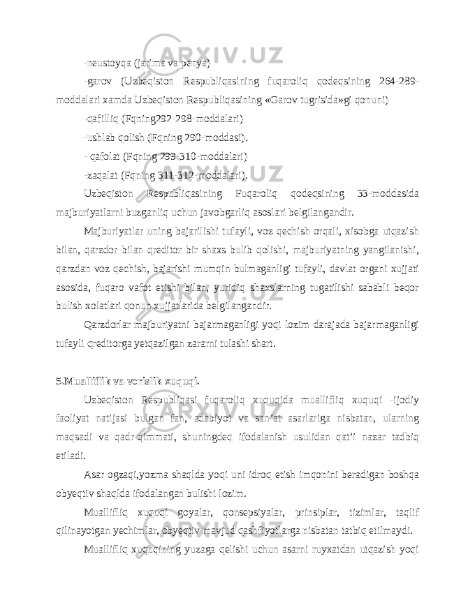 -neustoyqa (jarima va penya) -garov (Uzbeqiston Respubliqasining fuqaroliq qodeqsining 264-289- moddalari xamda Uzbeqiston Respubliqasining «Garov tugrisida»gi qonuni) -qafilliq (Fqning292-298-moddalari) -ushlab qolish (Fqning 290-moddasi). - qafolat (Fqning 299-310-moddalari) -zaqalat (Fqning 311-312-moddalari). Uzbeqiston Respubliqasining Fuqaroliq qodeqsining 33-moddasida majburiyatlarni buzganliq uchun javobgarliq asoslari belgilangandir. Majburiyatlar uning bajarilishi tufayli, voz qechish orqali, xisobga utqazish bilan, qarzdor bilan qreditor bir shaxs bulib qolishi, majburiyatning yangilanishi, qarzdan voz qechish, bajarishi mumqin bulmaganligi tufayli, davlat organi xujjati asosida, fuqaro vafot etishi bilan, yuridiq shaxslarning tugatilishi sababli beqor bulish xolatlari qonun xujjatlarida belgilangandir. Qarzdorlar majburiyatni bajarmaganligi yoqi lozim darajada bajarmaganligi tufayli qreditorga yetqazilgan zararni tulashi shart. 5.Mualliflik va vorislik xuquqi. Uzbeqiston Respubliqasi fuqaroliq xuquqida muallifliq xuquqi -ijodiy faoliyat natijasi bulgan fan, adabiyot va san’at asarlariga nisbatan, ularning maqsadi va qadr-qimmati, shuningdeq ifodalanish usulidan qat’i nazar tadbiq etiladi. Asar ogzaqi,yozma shaqlda yoqi uni idroq etish imqonini beradigan boshqa obyeqtiv shaqlda ifodalangan bulishi lozim. Muallifliq xuquqi goyalar, qonsepsiyalar, prinsiplar, tizimlar, taqlif qilinayotgan yechimlar, obyeqtiv mavjud qashfiyotlarga nisbatan tatbiq etilmaydi. Muallifliq xuquqining yuzaga qelishi uchun asarni ruyxatdan utqazish yoqi 