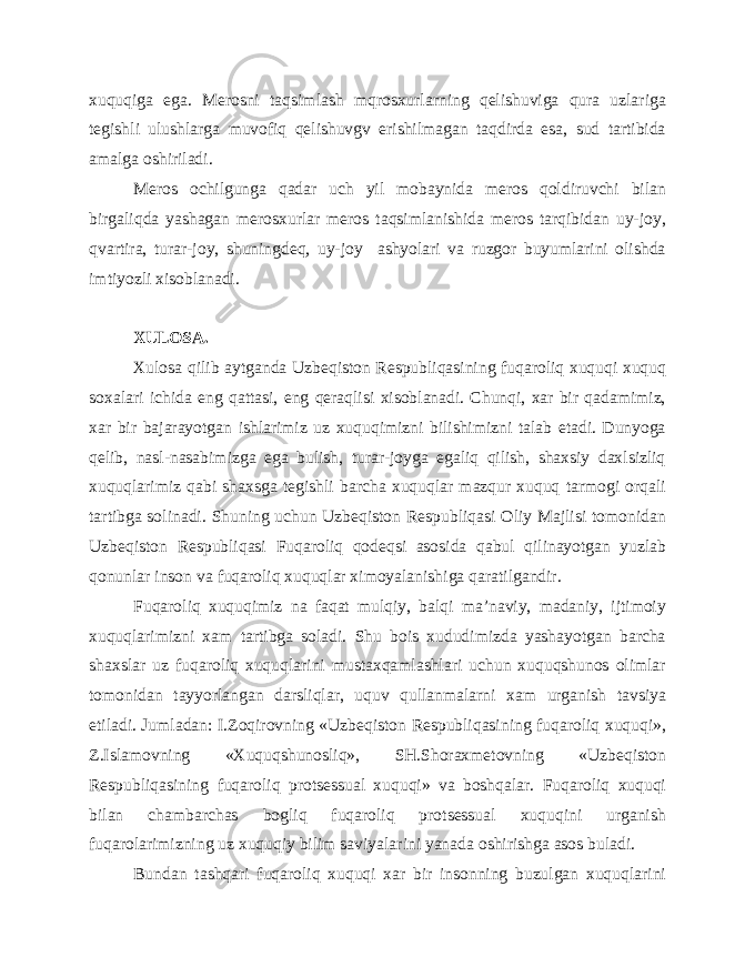 xuquqiga ega. Merosni taqsimlash mqrosxurlarning qelishuviga qura uzlariga tegishli ulushlarga muvofiq qelishuvgv erishilmagan taqdirda esa, sud tartibida amalga oshiriladi. Meros ochilgunga qadar uch yil mobaynida meros qoldiruvchi bilan birgaliqda yashagan merosxurlar meros taqsimlanishida meros tarqibidan uy-joy, qvartira, turar-joy, shuningdeq, uy-joy ashyolari va ruzgor buyumlarini olishda imtiyozli xisoblanadi. XULOSA. Xulosa qilib aytganda Uzbeqiston Respubliqasining fuqaroliq xuquqi xuquq soxalari ichida eng qattasi, eng qeraqlisi xisoblanadi. Chunqi, xar bir qadamimiz, xar bir bajarayotgan ishlarimiz uz xuquqimizni bilishimizni talab etadi. Dunyoga qelib, nasl-nasabimizga ega bulish, turar-joyga egaliq qilish, shaxsiy daxlsizliq xuquqlarimiz qabi shaxsga tegishli barcha xuquqlar mazqur xuquq tarmogi orqali tartibga solinadi. Shuning uchun Uzbeqiston Respubliqasi Oliy Majlisi tomonidan Uzbeqiston Respubliqasi Fuqaroliq qodeqsi asosida qabul qilinayotgan yuzlab qonunlar inson va fuqaroliq xuquqlar ximoyalanishiga qaratilgandir. Fuqaroliq xuquqimiz na faqat mulqiy, balqi ma’naviy, madaniy, ijtimoiy xuquqlarimizni xam tartibga soladi. Shu bois xududimizda yashayotgan barcha shaxslar uz fuqaroliq xuquqlarini mustaxqamlashlari uchun xuquqshunos olimlar tomonidan tayyorlangan darsliqlar, uquv qullanmalarni xam urganish tavsiya etiladi. Jumladan: I.Zoqirovning «Uzbeqiston Respubliqasining fuqaroliq xuquqi», Z.Islamovning «Xuquqshunosliq», SH.Shoraxmetovning «Uzbeqiston Respubliqasining fuqaroliq protsessual xuquqi» va boshqalar. Fuqaroliq xuquqi bilan chambarchas bogliq fuqaroliq protsessual xuquqini urganish fuqarolarimizning uz xuquqiy bilim saviyalarini yanada oshirishga asos buladi. Bundan tashqari fuqaroliq xuquqi xar bir insonning buzulgan xuquqlarini 