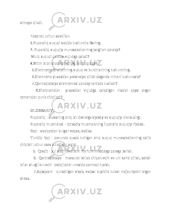 ximoya qiladi. Nazorat uchun savollar. 1.Fuqaroliq xuquqi xaqida tushuncha Bering. 2. Fuqaroliq xuquqiy munosabatlarning belgilari qanday? Mulq xuquqi qanday vujudga qeladi? 4.Bitim bilan shartnomaning farqi qanday? 5.Shartnoma taraflarining xuquq va burchlarining tushuntiring. 6.Shartnoma yuzasidan pretenziya qilish deganda nimani tushunasiz? 7.Qontraqtatsiya shartnomasi qanday tartibda tuziladi? 8.Shartnomalar yuzasidan vujudga qeladigan nizolar qaysi organ tomonidan qurib chiqiladi? GLOSSARIY. Fuqaroliq - shaxsning aniq bir davlatga siyosiy va xuquqiy mansubligi. Fuqaroliq muomalasi - iqtisodiy muomalaning fuqaroliq xuquqiy ifodasi. Faqt - xaqiqatdan bulgan voqea, xodisa. Yuridiq faqt - qonunda quzda tutilgan aniq xuquq munosabatlarning qelib chiqishi uchun asos buladigan xolat. 5. Qredit - pul yoqi tovarlarni ma’lum muddatga qarzga berish. 6. Qontraqtatsiya - maxsulot ishlab chiqaruvchi va uni xarid qilish, sotish bilan shugillanuvchi tashqilotlar urtasida qontraqt tuzish. 7.Aqseptant - qursatilgan xisob, vaqsel buyicha tulash majburiyatni olgan shaxs. 