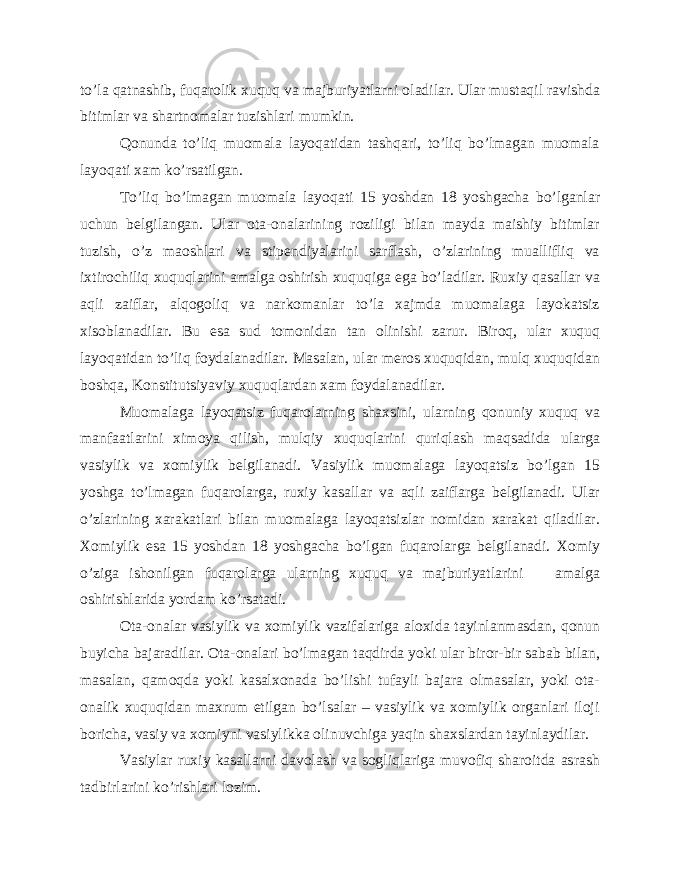 to’la qatnashib, fuqarolik xuquq va majburiyatlarni oladilar. Ular mustaqil ravishda bitimlar va shartnomalar tuzishlari mumkin. Qonunda to’liq muomala layoqatidan tashqari, to’liq bo’lmagan muomala layoqati xam ko’rsatilgan. To’liq bo’lmagan muomala layoqati 15 yoshdan 18 yoshgacha bo’lganlar uchun belgilangan. Ular ota-onalarining roziligi bilan mayda maishiy bitimlar tuzish, o’z maoshlari va stipendiyalarini sarflash, o’zlarining muallifliq va ixtirochiliq xuquqlarini amalga oshirish xuquqiga ega bo’ladilar. Ruxiy qasallar va aqli zaiflar, alqogoliq va narkomanlar to’la xajmda muomalaga layokatsiz xisoblanadilar. Bu esa sud tomonidan tan olinishi zarur. Biroq, ular xuquq layoqatidan to’liq foydalanadilar. Masalan, ular meros xuquqidan, mulq xuquqidan boshqa, Konstitutsiyaviy xuquqlardan xam foydalanadilar. Muomalaga layoqatsiz fuqarolarning shaxsini, ularning qonuniy xuquq va manfaatlarini ximoya qilish, mulqiy xuquqlarini quriqlash maqsadida ularga vasiylik va xomiylik belgilanadi. Vasiylik muomalaga layoqatsiz bo’lgan 15 yoshga to’lmagan fuqarolarga, ruxiy kasallar va aqli zaiflarga belgilanadi. Ular o’zlarining xarakatlari bilan muomalaga layoqatsizlar nomidan xarakat qiladilar. Xomiylik esa 15 yoshdan 18 yoshgacha bo’lgan fuqarolarga belgilanadi. Xomiy o’ziga ishonilgan fuqarolarga ularning xuquq va majburiyatlarini amalga oshirishlarida yordam ko’rsatadi. Ota-onalar vasiylik va xomiylik vazifalariga aloxida tayinlanmasdan, qonun buyicha bajaradilar. Ota-onalari bo’lmagan taqdirda yoki ular biror-bir sabab bilan, masalan, qamoqda yoki kasalxonada bo’lishi tufayli bajara olmasalar, yoki ota- onalik xuquqidan maxrum etilgan bo’lsalar – vasiylik va xomiylik organlari iloji boricha, vasiy va xomiyni vasiylikka olinuvchiga yaqin shaxslardan tayinlaydilar. Vasiylar ruxiy kasallarni davolash va sogliqlariga muvofiq sharoitda asrash tadbirlarini ko’rishlari lozim. 