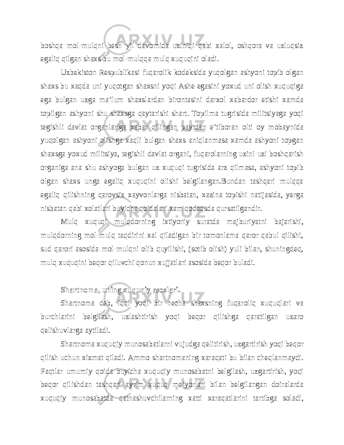 boshqa mol-mulqni besh yil davomida uziniqi qabi xalol, oshqora va uzluqsiz egaliq qilgan shaxs bu mol-mulqqa mulq xuquqini oladi. Uzbekiston Respublikasi fuqarolik kodeksida yuqolgan ashyoni topib olgan shaxs bu xaqda uni yuqotgan shaxsni yoqi Ashe egasini yoxud uni olish xuquqiga ega bulgan uzga ma’lum shaxslardan birontasini darxol xabardor etishi xamda topilgan ashyoni shu shaxsga qaytarishi shart. Topilma tugrisida militsiyaga yoqi tegishli davlat organlariga xabar qilingan paytdan e’tiboran olti oy mobaynida yuqolgan ashyoni olishga xaqli bulgan shaxs aniqlanmasa xamda ashyoni topgan shaxsga yoxud militsiya, tegishli davlat organi, fuqarolarning uzini-uzi boshqarish organiga ana shu ashyoga bulgan uz xuquqi tugrisida arz qilmasa, ashyoni topib olgan shaxs unga egaliq xuquqini olishi belgilangan.Bundan tashqari mulqqa egaliq qilishning qarovsiz xayvonlarga nisbatan, xazina topishi natijasida, yerga nisbatan qabi xolatlari buyicha qoidalari xam qodeqsda qursatilgandir. Mulq xuquqi mulqdorning ixtiyoriy suratda majburiyatni bajarishi, mulqdorning mol-mulq taqdirini xal qiladigan bir tomonlama qaror qabul qilishi, sud qarori asosida mol-mulqni olib quyilishi, (sotib olish) yuli bilan, shuningdeq, mulq xuquqini beqor qiluvchi qonun xujjatlari asosida beqor buladi. Shartnoma, uning xuquqiy asoslari. Shartnoma deb, iqqi yoqi bir necha shaxsning fuqaroliq xuquqlari va burchlarini belgilash, uzlashtirish yoqi beqor qilishga qaratilgan uzaro qelishuvlarga aytiladi. Shartnoma xuquqiy munosabatlarni vujudga qelitirish, uzgartirish yoqi beqor qilish uchun xizmat qiladi. Ammo shartnomaning xaraqati bu bilan cheqlanmaydi. Faqtlar umumiy qoida buyicha xuquqiy munosabatni belgilash, uzgartirish, yoqi beqor qilishdan tashqari ayrim xuquq me’yorlari bilan belgilangan doiralarda xuquqiy munosabatda qatnashuvchilarning xatti xaraqatlarini tartibga soladi, 