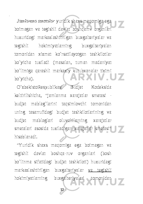  - Jamlanma smetalar yuridik shaxs maqomiga ega boimagan va tegishli davlat boshqamv organlari huzuridagi markazlashtirilgan buxgalteriyalar va tegishli hokimiyatlarning buxgalteriyalan tomonidan xizmat ko`rsatilayotgan tashkilotlar bo`yicha tuziladi (masalan, tuman madaniyat bo`limiga qarashli markaziy kutubxonalar tizimi bo`yicha). O`zbekistoRespublikasi Budjet Kodeksida keltirilishicha, &#34;jamlanma xarajatlar smetasi - budjet mablag`larini taqsimlovchi tomonidan uning tasarrufidagi budjet tashkilotlarining va budjet mablaglari oluvchilarning xarajatlar smetalari asosida tuziladigan xarajatlar smetasi&#34; hisoblanadi. &#34;Yuridik shaxs maqomiga ega boimagan va tegishli davlat boshqa-ruv organlari (bosh bo`linma sifatidagi budjet tashkiloti) huzuridagi markazlashtirilgan buxgalteriyalar va tegishli hokimiyatlarning buxgalteriyalari tomonidan 10 