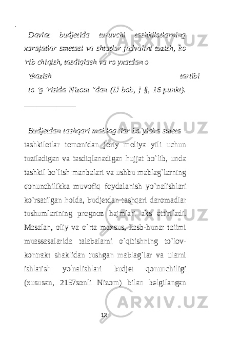  - Davlat budjetida turuvchi tashkilotlarning xarajatlar smetasi va shtatlar jadvalini tuzish, ko &#39;rib chiqish, tasdiqlash va ro yxatdan o &#39;tkazish tartibi to &#39;g &#39;risida Nizom &#34;dan (IJ-bob, ]-§, 16-punkt). _____________ Budjetdan tashqari mablag &#39;lar bo`yicha smeta - tashkilotlar tomonidan joriy moliya yili uchun tuziladigan va tasdiqlanadigan hujjat bo`lib, unda tashkil bo`lish manbalari va ushbu mablag`larning qonunchilikka muvofiq foydalanish yo`nalishlari ko`rsatilgan holda, budjetdan tashqari daromadlar tushumlarining prognoz hajmlari aks ettiriladi. Masalan, oliy va o`rta maxsus, kasb-hunar taiimi muassasalarida talabalarni o`qitishning to`lov- kontrakt shaklidan tushgan mablag`lar va ularni ishlatish yo ` nalishlari budjet qonunchiligi (xususan, 2157sonli Nizom) bilan belgilangan 12 