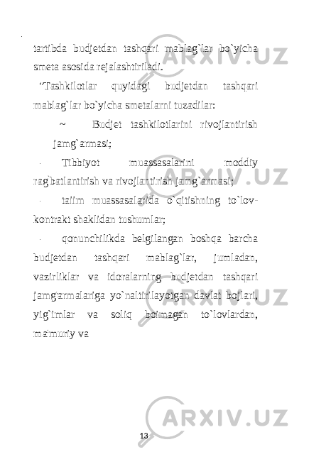  - tartibda budjetdan tashqari mablag`lar bo`yicha smeta asosida rejalashtiriladi. &#34;Tashkilotlar quyidagi budjetdan tashqari mablag`lar bo`yicha smetalarni tuzadilar: ~ Budjet tashkilotlarini rivojlantirish jamg`armasi; - Tibbiyot muassasalarini moddiy rag ` batlantirish va rivojlantirish jamg`armasi; - taiim muassasalarida o`qitishning to`lov- kontrakt shaklidan tushumlar; - qonunchilikda belgilangan boshqa barcha budjetdan tashqari mablag`lar, jumladan, vazirliklar va idoralarning budjetdan tashqari jamg&#39;armalariga yo`naltirilayotgan davlat bojlari, yig`imlar va soliq boimagan to`lovlardan, ma : muriy va 13 