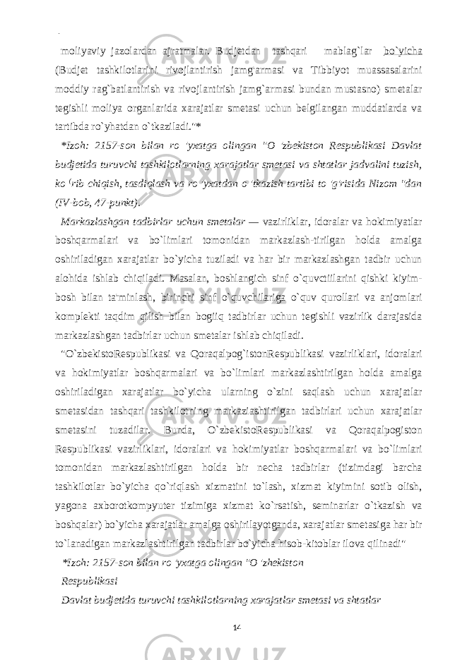  - moliyaviy jazolardan ajratmalar. Budjetdan tashqari mablag`lar bo`yicha (Budjet tashkilotlarini rivojlantirish jamg&#39;armasi va Tibbiyot muassasalarini moddiy rag`batlantirish va rivojlantirish jamg`armasi bundan mustasno) smetalar tegishli moliya organlarida xarajatlar smetasi uchun belgilangan muddatlarda va tartibda ro`yhatdan o`tkaziladi.&#34;* *Izoh: 2157-son bilan ro &#39;yxatga olingan &#34;O &#39;zbekiston Respublikasi Davlat budjetida turuvchi tashkilotlarning xarajatlar smetasi va shtatlar jadvalini tuzish, ko ( rib chiqish, tasdiqlash va ro &#39;yxatdan o &#39;tkazish tartibi to &#39;g&#39;risida Nizom &#34;dan (IV-bob, 47-punkt). Markazlashgan tadbirlar uchun smetalar — vazirliklar, idoralar va hokimiyatlar boshqarmalari va bo`limlari tomonidan markazlash-tirilgan holda amalga oshiriladigan xarajatlar bo`yicha tuziladi va har bir markazlashgan tadbir uchun alohida ishlab chiqiladi. Masalan, boshlangich sinf o`quvctiilarini qishki kiyim- bosh bilan ta&#39;minlash, birinchi sinf o`quvchilariga o`quv qurollari va anjomlari komplekti taqdim qilish bilan bogiiq tadbirlar uchun tegishli vazirlik darajasida markazlashgan tadbirlar uchun smetalar ishlab chiqiladi. &#34;O`zbekistoRespublikasi va Qoraqalpog`istonRespublikasi vazirliklari, idoralari va hokimiyatlar boshqarmalari va bo`limlari markazlashtirilgan holda amalga oshiriladigan xarajatlar bo`yicha ularning o`zini saqlash uchun xarajatlar smetasidan tashqari tashkilotning markaziashtirilgan tadbirlari uchun xarajatlar smetasini tuzadilar. Bunda, O`zbekistoRespublikasi va Qoraqalpogiston Respublikasi vazirliklari, idoralari va hokimiyatlar boshqarmalari va bo`limlari tomonidan markazlashtirilgan holda bir necha tadbirlar (tizimdagi barcha tashkilotlar bo`yicha qo`riqlash xizmatini to`lash, xizmat kiyimini sotib olish, yagona axborotkompyuter tizimiga xizmat ko`rsatish, seminarlar o`tkazish va boshqalar) bo`yicha xarajatlar amalga oshirilayotganda, xarajatlar smetasiga har bir to`lanadigan markazlashtirilgan tadbirlar bo`yicha hisob-kitoblar ilova qilinadi&#34; *Izoh: 2157-son bilan ro &#39;yxatga olingan &#34;O &#39;zhekiston Respublikasi Davlat budjetida turuvchi tashkilotlarning xarajatlar smetasi va shtatlar 14 