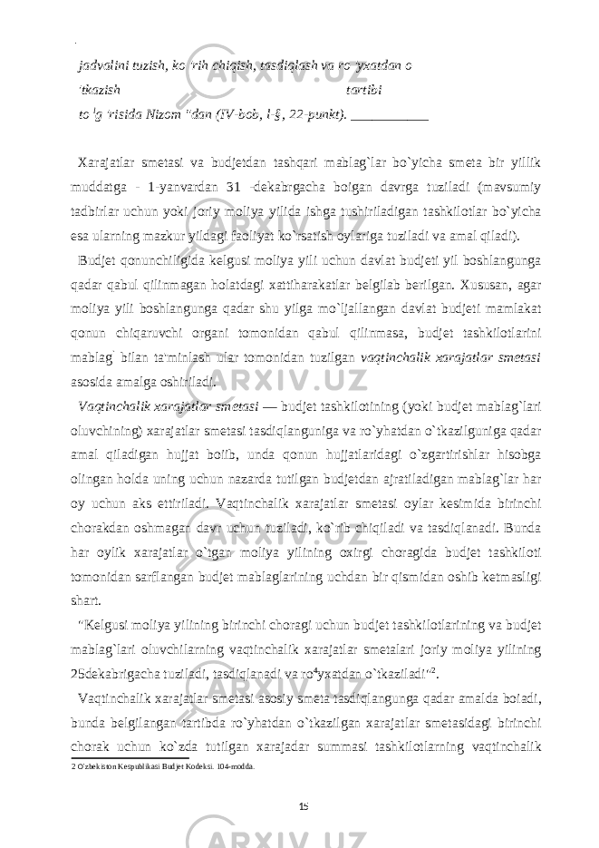  - jadvalini tuzish, ko &#39;rih chiqish, tasdiqlash va ro &#39;yxatdan o &#39;tkazish tartibi to l g &#39;risida Nizom &#34;dan (IV-bob, l-§, 22-punkt). ___________ Xarajatlar smetasi va budjetdan tashqari mablag`lar bo`yicha smeta bir yillik muddatga - 1-yanvardan 31 -dekabrgacha boigan davrga tuziladi (mavsumiy tadbirlar uchun yoki joriy moliya yilida ishga tushiriladigan tashkilotlar bo`yicha esa ularning mazkur yildagi faoliyat ko`rsatish oylariga tuziladi va amal qiladi). Budjet qonunchiligida kelgusi moliya yili uchun davlat budjeti yil boshlangunga qadar qabul qilinmagan holatdagi xattiharakatlar belgilab berilgan. Xususan, agar moliya yili boshlangunga qadar shu yilga mo`ljallangan davlat budjeti mamlakat qonun chiqaruvchi organi tomonidan qabul qilinmasa, budjet tashkilotlarini mablag ` bilan ta&#39;minlash ular tomonidan tuzilgan vaqtinchalik xarajatlar smetasi asosida amalga oshiriladi. Vaqtinchalik xarajatlar smetasi — budjet tashkilotining (yoki budjet mablag`lari oluvchining) xarajatlar smetasi tasdiqlanguniga va ro`yhatdan o`tkazilguniga qadar amal qiladigan hujjat boiib, unda qonun hujjatlaridagi o`zgartirishlar hisobga olingan holda uning uchun nazarda tutilgan budjetdan ajratiladigan mablag`lar har oy uchun aks ettiriladi. Vaqtinchalik xarajatlar smetasi oylar kesimida birinchi chorakdan oshmagan davr uchun tuziladi, ko`rib chiqiladi va tasdiqlanadi. Bunda har oylik xarajatlar o`tgan moliya yilining oxirgi choragida budjet tashkiloti tomonidan sarflangan budjet mablaglarining uchdan bir qismidan oshib ketmasligi shart. &#34;Kelgusi moliya yilining birinchi choragi uchun budjet tashkilotlarining va budjet mablag`lari oluvchilarning vaqtinchalik xarajatlar smetalari joriy moliya yilining 25dekabrigacha tuziladi, tasdiqlanadi va ro 4 yxatdan o`tkaziladi&#34; 2 . Vaqtinchalik xarajatlar smetasi asosiy smeta tasdiqlangunga qadar amalda boiadi, bunda belgilangan tartibda ro`yhatdan o`tkazilgan xarajatlar smetasidagi birinchi chorak uchun ko`zda tutilgan xarajadar summasi tashkilotlarning vaqtinchalik 2 O` zbekiston Kespublikasi Budjet Kodeksi. 104-modda. 15 