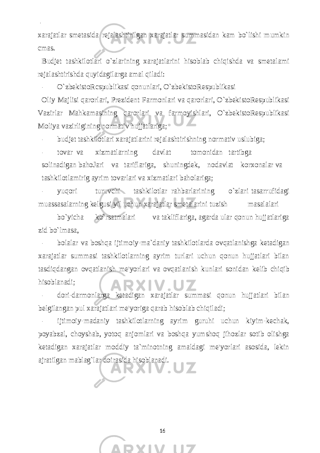  - xarajatlar smetasida rejalashtirilgan xarajatlar summasidan kam bo`lishi mumkin cmas. Budjet tashkilotlari o`zlarining xarajatlarini hisoblab chiqishda va smetalami rejalashtirishda quyidagilarga amal qiladi: - O`zbekistoRcspublikasi qonunlari, O`zbekistoRespublikasi Oliy Majlisi qarorlari, Prezident Farmonlari va qarorlari, O`zbekistoRespublikasi Vazirlar Mahkamasining qarorlari va farmoyishlari, O`zbekistoRespublikasi Moliya vazirligining normativ hujjatlariga; - budjet tashkilotlari xarajatlarini rejalashtirishning normativ uslubiga; - tovar va xizmatlarning davlat tomonidan tartibga solinadigan bahoJari va tariflariga, shuningdek, nodavlat korxonalar va tashkilotlamirig ayrim tovarlari va xizmatlari baholariga; - yuqori turuvchi tashkilotlar rahbarlarining o`zlari tasarrufidagi muassasalarning kelgusi yil uchun xarajatlar smetalarini tuzish masalalari bo`yicha ko`rsatmalari va takliflariga, agarda ular qonun hujjatlariga zid bo`lmasa, - bolalar va boshqa ijtimoiy-ma`daniy tashkilotlarda ovqatlanishga ketadigan xarajatlar summasi tashkilotlarning ayrim turlari uchun qonun hujjatlari bilan tasdiqdangan ovqatlanish me&#39;yorlari va ovqatlanish kunlari sonidan kelib chiqib hisoblanadi; - dori-darmonlarga ketadigan xarajatlar summasi qonun hujjatlari bilan belgilangan pul xarajatlari me&#39;yoriga qarab hisoblab chiqiladi; - ijtimoiy-madaniy tashkilotlarning ayrim guruhi uchun kiyim-kechak, poyabzal, choyshab, yotoq anjomlari va boshqa yumshoq jihozlar sotib olishga ketadigan xarajatlar moddiy ta`minotning amaldagi me&#39;yorlari asosida, lekin ajratilgan mablag`lar doirasida hisoblanadi. 16 