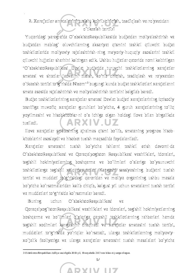  - 2. Xarajatlar smetalarini tuzish , ko`rib chiqish , tasdiqlash va ro ` yxatdan o`tkazish tartibi Yuqoridagi paragrafda O`zbekistoRespublikasida budjetdan moliyalashtirish va budjetdan mablag` oluvchilarning aksariyat qismini tashkil qiluvchi budjet tashkilotlarida moliyaviy rejalashtirish-ning me&#39;yoriy-huquqiy asoslarini tashkil qiluvchi hujjatlar sharhini keltirgan edik. Ushbu hujjatlar qatorida nomi keltirilgan &#34;O`zbekistoRespublikasi Davlat budjetida turuvchi tashkilotlarning xarajatlar smetasi va shtatlar jadvalini tuzish, ko`rib chiqish, tasdiqlash va ro&#39;yxatdan o`tkazish tartibi to’g’risida Nizom&#34; 3 bugungi kunda budjet tashkilotlari xarajatlanni smeta asosida rejalashtirish va moliyalashtirish tartibini belgilab beradi. Budjet tashkilotlarining xarajatlar smetasi Davlat budjeti xarajatlarining iqtisodiy tasnifiga muvofiq xarajatlar guruhlari bo`yicha, 4 guruh xarajatlarining to`liq yoyilmasini va hisobkitoblar-ni o`z ichiga olgan holdagi ilova bilan birgalikda tuziladi. Ilova xarajatlar smetasining ajralmas qismi bo`lib, smetaning prognoz hisob- kitoblarini asoslaydi va hisobot tuzish maqsadida foydalaniladi. Xarajatlar smetasini tuzish bo`yicha ishlarni tashkil etish davomi-da O`zbekistoRespubiikasi va Qoraqalpogiston Respublikasi vazirliklari, idoralari, tegishli hokimiyatlarning boshqarma va bo`limlari o`zlariga bo`ysunuvchi tashkilotlarga tegishli xalq deputatlari Kengashi sessiyasining budjetni tuzish tartibi va muddati to’g’risidagi qaroridan va moliya organining ushbu masala bo`yicha ko`rsatmalaridan kelib chiqib, kelgusi yil uchun smetalarni tuzish tartibi va muddatlari to’g’risida ko`rsatmalar beradi. Buning uchun O`zbekistoRespublikasi va Qoraqalpog`istonRespublikasi vazirliklari va idoralari, tegishli hokimiyatlarning boshqarma va bo`limlari o`ziariga qarashli tashkilotlarning rahbarlari hamda tegishli xodimlari kengashini chaqiradi va xarajatlar smetasini tuzish tartibi, muddatlari to’g’risida yo`riqlar ko`rsatadi, ularga tashkilotlarning moliyaviy- xo`jalik faoliyatiga va ularga xarajatlar smetasini tuzish masalalari bo`yicha 3 O` zbekiston Respublikasi Adliya vazirligida 2010-yil, 19-noyabrda 2157-son bilan ro ` yxatga olingan. 17 