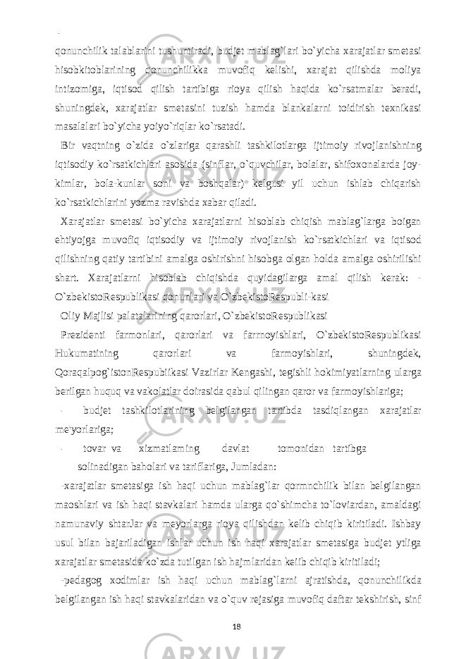  - qonunchilik talablarini tushuntiradi, budjet mablag`lari bo`yicha xarajatlar smetasi hisobkitoblarining qonunchilikka muvofiq kelishi, xarajat qilishda moliya intizomiga, iqtisod qilish tartibiga rioya qilish haqida ko`rsatmalar beradi, shuningdek, xarajatlar smetasini tuzish hamda blankalarni toidirish texnikasi masalalari bo`yicha yoiyo`riqlar ko`rsatadi. Bir vaqtning o`zida o`zlariga qarashli tashkilotlarga ijtimoiy rivojlanishning iqtisodiy ko`rsatkichlari asosida (sinflar, o`quvchilar, bolalar, shifoxonalarda joy- kimlar, bola-kunlar soni va boshqalar) kelgusi yil uchun ishlab chiqarish ko`rsatkichlarini yozma ravishda xabar qiladi. Xarajatlar smetasi bo`yicha xarajatlarni hisoblab chiqish mablag`larga boigan ehtiyojga muvofiq iqtisodiy va ijtimoiy rivojlanish ko`rsatkichlari va iqtisod qilishning qatiy tartibini amalga oshirishni hisobga olgan holda amalga oshirilishi shart. Xarajatlarni hisoblab chiqishda quyidagilarga amal qilish kerak: - O`zbekistoRespublikasi qonunlari va O`zbekistoRespubli-kasi Oliy Majlisi palatalarining qarorlari, O`zbekistoRespublikasi Prezidenti farmonlari, qarorlari va farrnoyishlari, O`zbekistoRespublikasi Hukumatining qarorlari va farmoyishlari, shuningdek, Qoraqalpog`istonRespubiikasi Vazirlar Kengashi, tegishli hokimiyatlarning ularga berilgan huquq va vakolatlar doirasida qabul qilingan qaror va farmoyishlariga; - budjet tashkilotlarining belgilangan tartibda tasdiqlangan xarajatlar me&#39;yorlariga; - tovar va xizmatlaming davlat tomonidan tartibga solinadigan baholari va tariflariga, Jumladan: -xarajatlar smetasiga ish haqi uchun mablag`lar qormnchilik bilan belgilangan maoshlari va ish haqi stavkalari hamda ularga qo`shimcha to`loviardan, amaldagi namunaviy shtarJar va meyorlarga rioya qilishdan kelib chiqib kiritiladi. Ishbay usul bilan bajariladigan ishlar uchun ish haqi xarajatlar smetasiga budjet ytliga xarajatlar smetasida ko`zda tutilgan ish hajmlaridan keiib chiqib kiritiladi; -pedagog xodimlar ish haqi uchun mablag`larni ajratishda, qonunchilikda belgilangan ish haqi stavkalaridan va o`quv rejasiga muvofiq daftar tekshirish, sinf 18 