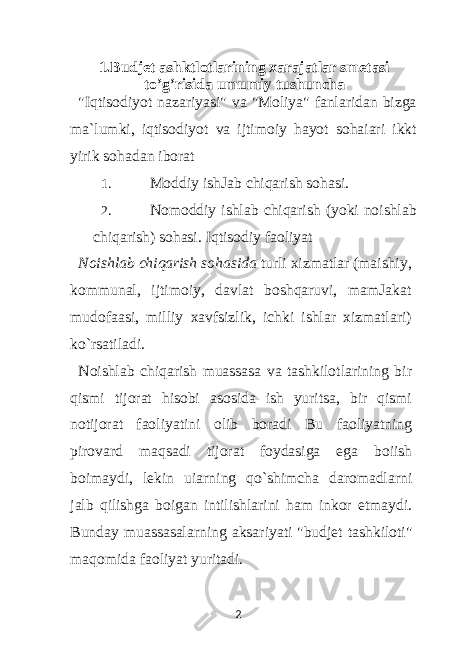 1.Budjet ashktlotlarining xarajatlar smetasi to’g’risida umumiy tushuncha &#34;Iqtisodiyot nazariyasi&#34; va &#34;Moliya&#34; fanlaridan bizga ma`lumki, iqtisodiyot va ijtimoiy hayot sohaiari ikkt yirik sohadan iborat 1. Moddiy ishJab chiqarish sohasi. 2. Nomoddiy ishlab chiqarish (yoki noishlab chiqarish) sohasi. Iqtisodiy faoliyat Noishlab chiqarish sohasida turli xizmatlar (maishiy, kommunal, ijtimoiy, davlat boshqaruvi, mamJakat mudofaasi, milliy xavfsizlik, ichki ishlar xizmatlari) ko`rsatiladi. Noishlab chiqarish muassasa va tashkilotlarining bir qismi tijorat hisobi asosida ish yuritsa, bir qismi notijorat faoliyatini olib boradi Bu faoliyatning pirovard maqsadi tijorat foydasiga ega boiish boimaydi, lekin uiarning qo`shimcha daromadlarni jalb qilishga boigan intilishlarini ham inkor etmaydi. Bunday muassasalarning aksariyati &#34;budjet tashkiloti&#34; maqomida faoliyat yuritadi. 2 