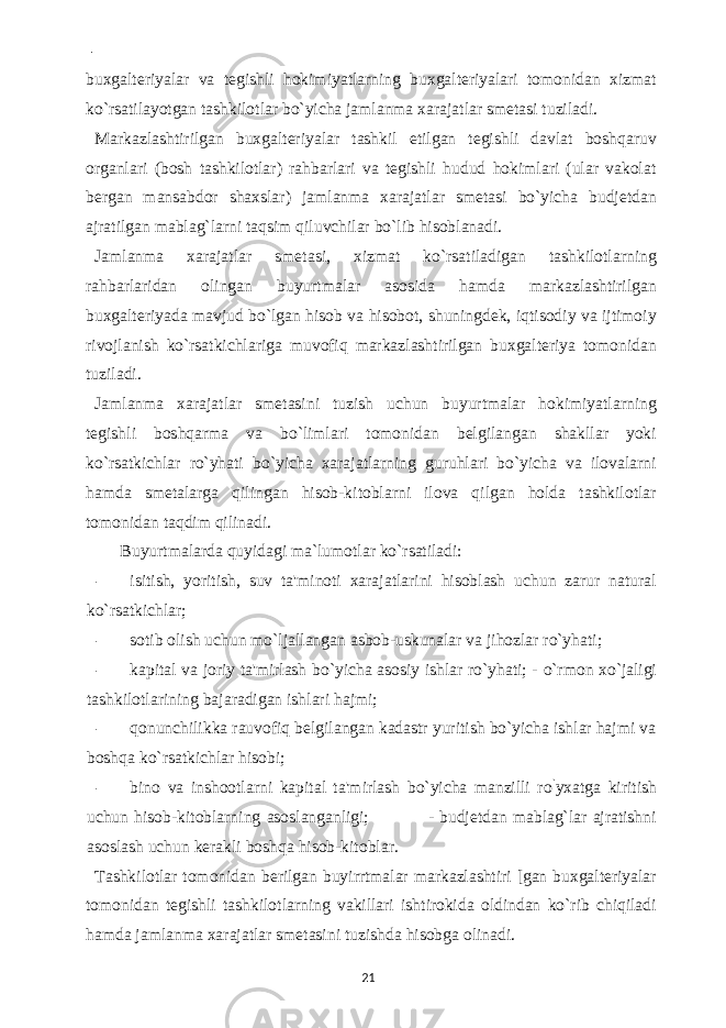  - buxgalteriyalar va tegishli hokimiyatlarning buxgalteriyalari tomonidan xizmat ko`rsatilayotgan tashkilotlar bo`yicha jamlanma xarajatlar smetasi tuziladi. Markazlashtirilgan buxgalteriyalar tashkil etilgan tegishli davlat boshqaruv organlari (bosh tashkilotlar) rahbarlari va tegishli hudud hokimlari (ular vakolat bergan mansabdor shaxslar) jamlanma xarajatlar smetasi bo`yicha budjetdan ajratilgan mablag`larni taqsim qiluvchilar bo`lib hisoblanadi. Jamlanma xarajatlar smetasi, xizmat ko`rsatiladigan tashkilotlarning rahbarlaridan olingan buyurtmalar asosida hamda markazlashtirilgan buxgalteriyada mavjud bo`lgan hisob va hisobot, shuningdek, iqtisodiy va ijtimoiy rivojlanish ko`rsatkichlariga muvofiq markazlashtirilgan buxgalteriya tomonidan tuziladi. Jamlanma xarajatlar smetasini tuzish uchun buyurtmalar hokimiyatlarning tegishli boshqarma va bo`limlari tomonidan belgilangan shakllar yoki ko`rsatkichlar ro`yhati bo`yicha xarajatlarning guruhlari bo`yicha va ilovalarni hamda smetalarga qilingan hisob-kitoblarni ilova qilgan holda tashkilotlar tomonidan taqdim qilinadi. Buyurtmalarda quyidagi ma`lumotlar ko`rsatiladi: - isitish, yoritish, suv ta&#39;minoti xarajatlarini hisoblash uchun zarur natural ko`rsatkichlar; - sotib olish uchun mo`ljallangan asbob-uskunalar va jihozlar ro`yhati; - kapital va joriy ta&#39;mirlash bo`yicha asosiy ishlar ro`yhati; - o`rmon xo`jaligi tashkilotlarining bajaradigan ishlari hajmi; - qonunchilikka rauvofiq belgilangan kadastr yuritish bo`yicha ishlar hajmi va boshqa ko`rsatkichlar hisobi; - bino va inshootlarni kapital ta&#39;mirlash bo`yicha manzilli ro ` yxatga kiritish uchun hisob-kitoblarning asoslanganligi; - budjetdan mablag`lar ajratishni asoslash uchun kerakli boshqa hisob-kitoblar. Tashkilotlar tomonidan berilgan buyirrtmalar markazlashtiri [gan buxgalteriyalar tomonidan tegishli tashkilotlarning vakillari ishtirokida oldindan ko`rib chiqiladi hamda jamlanma xarajatlar smetasini tuzishda hisobga olinadi. 21 