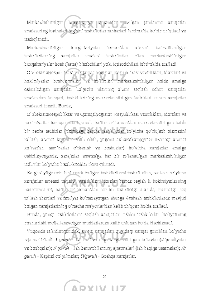  - Markazlashtirilgan buxgalteriya tomonidan tuzilgan jamlanma xarajatlar smetasining loyihalari tegishli tashkilotlar rahbarlari ishtirokida ko`rib chiqiladi va tasdiqlanadi. Markazlashtirilgan buxgalteriyalar tomonidan xizraat ko`rsatila-digan tashkilotlarning xarajatlar smetasi tashkilotlar bilan markazlashtirilgan buxgalteriyalar bosh (katta) hisobchilari yoki iqtisodchilari ishtirokida tuziladi. O`zbekistoRespublikasi va Qoraqalpogiston Respublikasi vazirliklari, idoralari va hokimiyatlar boshqarmalari va bo`limlari markazlashtirilgan holda amalga oshiriladigan xarajatlar bo`yicha ularning o`zini saqlash uchun xarajatlar smetasidan tashqari, tashki-lotning markazlashtirilgan tadbirlari uchun xarajatlar smetasini tuzadi. Bunda, O`zbekistoRespublikasi va Qoraqalpogiston Respublikasi vazirliklari, idoralari va hokimiyatlar boshqarmalari hamda bo`limlari tomonidan markazlashtirilgan holda bir necha tadbirlar (tizimdagi barcha tashkilotlar bo`yicha qo`riqlash xizmatini to`lash, xizmat kiyimini sotib olish, yagona axborotkompyuter tizimiga xizmat ko`rsatish, seminarlar o`tkazish va boshqalar) bo`yicha xarajatlar amalga oshirilayotganda, xarajatlar smetasiga har bir to`lanadigan markazlashtirilgan tadbirlar bo`yicha hisob-kitoblar ilova qilinadi. Kelgusi yilga ochilishi kerak bo`lgan tashkilotlarni tashkil etish, saqlash bo`yicha xarajatlar smetasi tegishJi vazirliklar, idoralar hamda tegish li hokimiyatlarning boshqarmalari, bo`limlari tomonidan har bir tashkilotga alohida, mehnatga haq to`lash shartlari va faoliyat ko`rsatayotgan shunga  xshash tashkilotlarda mavjud boigan xarajatlarining o`rtacha me&#39;yorlaridan kelib chiqqan holda tuziladi. Bunda, yangi tashkilotlarni saqlash xarajatlari ushbu tashkilotlar faoliyatining boshlanishi moijallanayotgan muddatlardan kelib chiqqan holda hisoblanadi. Yuqorida ta&#39;kidlanganidek, smeta xarajatlari quyidagi xarajat guruhlari bo`yicha rejalashtiriladi: 1 guruh - Ish haqi va unga tenglashtirilgan to`lovlar (stipendiyalar va boshqalar); // guruh - Ish beruvchilarning ajratmalari (ish haqiga ustamalar); /// guruh - Kapital qo`yilmalar; IVguruh - Boshqa xarajatlar. 22 