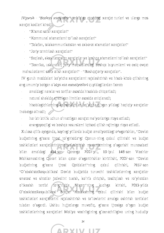  - IVguruh - &#34;Boshqa xarajatlar&#34; tarkibiga quyidagi xarajat turlari va ularga mos xarajat kodlari kiradi: - &#34;Xizmat safar xarajatlari&#34; - &#34;Kommunal xizmatiarni to`lash xarajatlari&#34; - &#34;Telefon, telekommunikatsion va axborot xizmatlari xarajatlari&#34; - &#34;Joriy ta&#39;mirlash xarajatlari&#34; - &#34;Saqlash, ekspluatatsion xarajatlar va boshqa xizmatlarni to`lash xarajatlari&#34; - &#34;Texnika, uskunalar, joriy maqsadlardagi boshqa buyumlami va oziq-ovqat mahsulotlarmi sotib olish xarajatlari&#34; - &#34;Boshqajoriy xarajatlar&#34;. IV guruh moddalari bo`yicha xarajatlarni rejalashtirish va hisob-kitob qilishning eng umumiy boigan o`ziga xos xususiyatlari quyidagilardan iborat: - amaldagi narxlar va tariflar asosida hisoblab chiqariladi; - natural shaklda ajratilgan limitlar asosida aniqlanadi; - hisoblagichlarning ko`rsatkichlan bo`yicha o`tgan yildagi haqiqiy xarajatlar inobatga olinadi; - har bir birlik uchun o`rnatilgan xarajat me`yorlariga rioya etiladi; - energoyoqilgi va boshqa resurslami iqtisod qilish rejimiga rioya etiladi. Xulosa qilib aytganda, keyingi yillarda budjet amaliyotidagi o^zgarishlar, &#34;Davlat budjetining g’azna ijrosi to`g ; risida&#34;gi Qonun-ning qabul qilinishi va budjet tashkilotlari xarajatlarini moliyalashtirish mexanizmining o`zgarishi munosabati bilan amaldagi 414-son Qarorga 2007-yil, 19-iyul 148-son Vazirlar Mahkamasining Qarori bilan qator o`zgartirishlar kiritilishi, 2007-son &#34;Davlat budjetining g’azna ijrosi Qoidalari&#34;ning qabul qilinishi, 2157-son &#34;O`zbekistoRespublikasi Davlat budjetida turuvchi tashkilotlarning xarajatlar smetasi va shtatlar jadvalini tuzish, ko`rib chiqish, tasdiqlash va ro`yhatdan o`tkazish tartibi to’g’risida Nizom&#34;ning kuchga kirishi, 2013-yilda O`zbekistoRespublikasi Budjet Kodeksining qabul qilinishi bilan budjet tashkilotlari xarajatlarini rejalashtirish va to`lovlarini amalga oshirish tartiblari tubdan o`zgardi. Ushbu hujjatlarga muvofiq, g’azna ijrosiga o`tgan budjet tashkilotlarining xarajatlari Moliya vazirligining g`aznachiligiva uning hududiy 24 