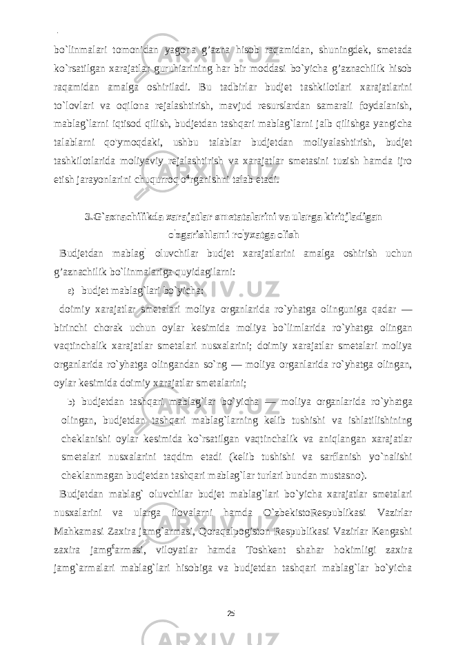  - bo`linmalari tomonidan yagona g’azna hisob raqamidan, shuningdek, smetada ko`rsatilgan xarajatlar guruhiarining har bir moddasi bo`yicha g’aznachilik hisob raqamidan amalga oshiriladi. Bu tadbirlar budjet tashkilotlari xarajatlarini to`lovlari va oqilona rejalashtirish, mavjud resurslardan samarali foydalanish, mablag`larni iqtisod qilish, budjetdan tashqari mablag`larni jalb qilishga yangicha talablarni qo&#39;ymoqdaki, ushbu talablar budjetdan moliyalashtirish, budjet tashkilotlarida moliyaviy rejalashtirish va xarajatlar smetasini tuzish hamda ijro etish jarayonlarini chuqurroq o 4 rganishni talab etadi. 3.G`aznachilikda xarajatlar smetatalarini va ularga kiritjladigan o ` zgarishlami ro ` yxatga olish Budjetdan mablag ` oluvchilar budjet xarajatlarini amalga oshirish uchun g’aznachilik bo`linmalariga quyidagilarni: a) budjet mablag`lari bo`yicha: doimiy xarajatlar smetalari moliya organlarida ro`yhatga olinguniga qadar — birinchi chorak uchun oylar kesimida moliya bo`limlarida ro`yhatga olingan vaqtinchalik xarajatlar smetalari nusxalarini; doimiy xarajatlar smetalari moliya organlarida ro`yhatga olingandan so`ng — moliya organlarida ro`yhatga olingan, oylar kesimida doimiy xarajatlar smetalarini; b) budjetdan tashqari mablag`lar bo`yicha — moliya organlarida ro`yhatga olingan, budjetdan tashqari mablag`larning kelib tushishi va ishlatilishining cheklanishi oylar kesimida ko`rsatilgan vaqtinchalik va aniqlangan xarajatlar smetalari nusxalarini taqdim etadi (kelib tushishi va sarflanish yo`nalishi cheklanmagan budjetdan tashqari mablag`lar turlari bundan mustasno). Budjetdan mablag` oluvchilar budjet mablag`lari bo`yicha xarajatlar smetalari nusxalarini va ularga ilovalarni hamda O`zbekistoRespublikasi Vazirlar Mahkamasi Zaxira jamg`armasi, Qoraqalpogiston Respublikasi Vazirlar Kengashi zaxira jamg £ armasi, viloyatlar hamda Toshkent shahar hokimligi zaxira jamg`armalari mablag`lari hisobiga va budjetdan tashqari mablag`lar bo`yicha 25 