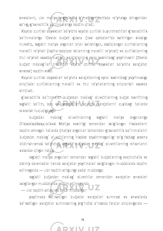  - smetalarni, ular moliya organlarida o`rnatilgan tartibda ro`yhatga olinganidan so`ng, g’aznachilik bo`linmalariga taqdim qiladi. Kapital qurilish obyektlari bo`yicha kapital qurilish buyurtmachilari g’aznachilik bo`linmalariga &#34;Davlat budjeti g ` azna ijrosi qoidalari&#34;da keltirilgan shaklga muvofiq, tegishli moliya organlari bilan kelishilgan, tasdiqlangan qurilishlarning manzilli ro`yhati (loyiha-tadqiqot ishlarining manzilli ro`yhati) va qurilishlarning titul ro`yhati asosida tuzilgan xarajatlarning oylar kesimidagi yoyilmasini (Davlat budjeti mablag`lari hisobidan kapital qurilish obyektlari bo`yicha xarajatlar smetasi) taqdim etadi. Kapital qurilish obyektlari bo`yicha xarajatlarning oylar kesimidagi yoyilmasiga aniqlikJar qurilishlarning manzilli va titul ro`yhatlarining aniqlanishi asosida kiritiladi. g`aznachilik bo`linmalari budjetdan mablag` oluvchilarning budjet tasnifining tegishli bo`lim, bob va paragraflari bo ` yicha xarajatlarini quyidagi hollarda to ` xtatish huquqiga ega: - budjetdan mablag` oluvchilarning tegishli moliya organlariga O`zbekistoRespublikasi Moliya vazirligi tomonidan belgilangan hisobotlarni taqdim etmagan hollarda (moliya organlari tomonidan g’aznachilik bo`linmalarini budjetdan mablag` oluvchilarning hisobot topshirmaganligi to`g ` risidagi yozma bildirishnomasi bo`yicha), tegishli budjetdan mablag` oluvchilarning rahbarlarini xabardor qilgan holda; - tegishli moliya organlari tomonidan tegishli budjetlarning vaqtinchalik va doimiy daromadlar hamda xarajatlar yoyilmalari belgilangan muddatlarda taqdim etilmaganda — ular taqdim etilgunga qadar muddatga; - tegishli budjetdan mablag` oluvchilar tomonidan xarajatlar smetalari belgilangan muddatlarda taqdim etilmaganda — ular taqdim etilgunga qadar muddatga; - yoyilmada ko`rsatilgan budjetlar xarajatlari summasi va smetalarda ko`rsatilgan xarajatlar summasining yig`indisi o`rtasida farqlar aniqlanganda — 26 