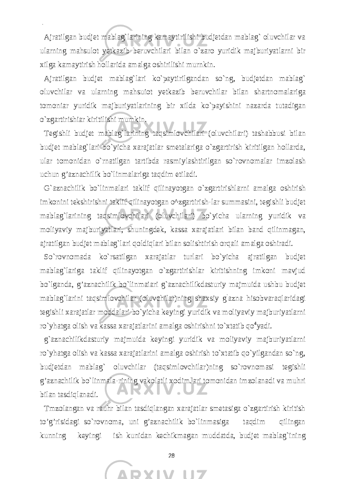  - Ajratilgan budjet mablag`larining kamaytirilishi budjetdan mablag` oluvchilar va ularning mahsulot yetkazib beruvchilari bilan o`zaro yuridik majburiyatlarni bir xilga kamaytirish hollarida amalga oshirilishi murnkin. Ajratilgan budjet mablag`lari ko`paytirilgandan so`ng, budjetdan mablag` oluvchilar va ularning mahsuiot yetkazib beruvchilar bilan shartnomalariga tomoniar yuridik majburiyatlarining bir xilda ko`payishini nazarda tutadigan o`zgartirishiar kiritilishi mumkin. Tegishli budjet mablag`larining taqsimlovchilari (oluvchilari) tashabbusi bilan budjet mablag`lari bo`yicha xarajatlar smetalariga o`zgartirish kiritilgan hollarda, ular tomonidan o`rnatilgan tartibda rasmiylashtirilgan so`rovnomalar imzolash uchun g’aznachilik bo`linmalariga taqdim etiladi. G`aznachilik bo`linmalari taklif qilinayotgan o`zgartirishlarni amalga oshirish imkonini tekshirishni taklif qilinayotgan o^zgartirish-lar summasini, tegishli budjet mablag`larining taqsimlovchilari (oluvchilari) bo`yicha ularning yuridik va moliyaviy majburiyatlari, shuningdek, kassa xarajatlari bilan band qilinmagan, ajratilgan budjet mablag`lari qoldiqlari bilan solishtirish orqali amalga oshiradi. So`rovnomada ko`rsatilgan xarajatlar turlari bo`yicha ajratilgan budjet mablag`lariga taklif qilinayotgan o`zgartirishlar kiritishning imkoni mavjud bo`lganda, g’aznachilik bo`linmaiari g`aznachilikdasturiy majmuida ushbu budjet mablag`larini taqsimlovchilar (oluvchilar)ning shaxsiy g ` azna hisobvaraqlaridagi tegishli xarajatlar moddalari bo`yicha keyingi yuridik va moliyaviy majburiyatlarni ro`yhatga olish va kassa xarajatlarini amalga oshirishni to`xtatib qo 4 yadi. g`aznachilikdasturiy majmuida keyingi yuridik va moliyaviy majburiyatlarni ro`yhatga olish va kassa xarajatlarini amalga oshirish to`xtatib qo`yilgandan so`ng, budjetdan mablag` oluvchilar (taqsimlovchilar)ning so`rovnomasi tegishli g’aznachilik bo`linmala-rining vakolatli xodimJari tomonidan imzolanadi va muhri bilan tasdiqlanadi. Tmzolangan va rauhr bilan tasdiqlangan xarajatlar smetasiga o`zgartirish kiritish to’g’risidagi so`rovnoma, uni g’aznachilik bo`linmasiga taqdim qilingan kunning keyingi ish kunidan kechikmagan muddatda, budjet mablag`ining 28 