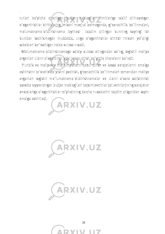  - turlari bo`yicha ajratilgan budjet mablag`lari limitlariga taklif qilinayotgan o`zgartirishlar kiritishning imkoni mavjud boimaganda, g’aznachilik bo`linmalari, maiumotnoma-bildirishnoma loyihasi taqdim qilingan kunning keyingi ish kunidan kechikmagan muddatda, unga o`zgartirishlar kiritish imkoni yo`qligi sabablari ko`rsatilgan holda xulosa tuzadi. Maiumotnoma-bildirishnomaga salbiy xulosa olingandan so`ng, tegishli moliya organlari ularni o`zgartirish yoki bekor qilish bo`yicha choralarni ko`radi. Yuridik va moliyaviy majburiyatlarni qabul qilish va kassa xarajatlarini amalga oshirishni to`xtatib qo`yishni yechish, g’aznachilik bo`linmalari tomonidan moliya organlari tegishli ma`lumotnoma-bildirishnomalar va ularni o`zaro solishtirish asosida tayyorlangan budjet mablag`lari taqsimlovchilar (oluvchilar)ning xarajatlar smetalariga o`zgartirishlar ro`yhatining barcha nusxalarini taqdim qilganidan keyin amalga oshiriladi. 31 