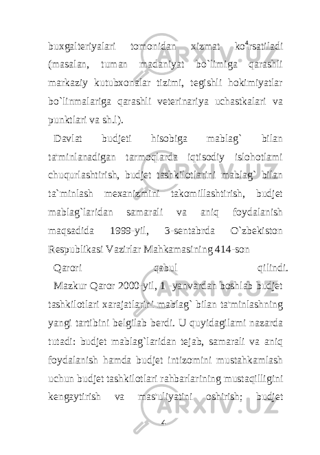 buxgalteriyalari tomonidan xizmat ko 4 rsatiladi (masalan, tuman madaniyat bo`limiga qarashli markaziy kutubxonalar tizimi, tegishli hokimiyatlar bo`linmalariga qarashli veterinariya uchastkalari va punktlari va sh.l). Davlat budjeti hisobiga mablag` bilan ta&#39;minlanadigan tarmoqlarda iqtisodiy islohotlami chuqurlashtirish, budjet tashkilotlarini mablag` bilan ta`minlash mexanizmini takomillashtirish, budjet mablag`laridan samarali va aniq foydalanish maqsadida 1999-yil, 3-sentabrda O`zbekiston Respublikasi Vazirlar Mahkamasining 414-son Qarori qabul qilindi. Mazkur Qaror 2000-yil, 1 -yanvardan boshlab budjet tashkilotlari xarajatlarini mablag` bilan ta&#39;minlashning yangi tartibini belgilab berdi. U quyidagilami nazarda tutadi: budjet mablag`laridan tejab, samarali va aniq foydalanish hamda budjet intizomini mustahkamlash uchun budjet tashkilotlari rahbarlarining mustaqilligini kengaytirish va mas&#39;uliyatini oshirish; budjet 4 