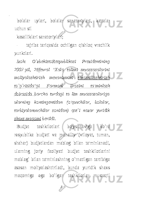  - bolalar uylari, bolalar sanatoriylari, kattalar uchun sil kasalliklari sanatoriylari; - tajriba tariqasida ochilgan qishloq vrachlik punktlari. Izoh: O`zbekistoRespublikasi Prezidentining 2007-yil, 26fevral &#34;Xalq talimi muassasalarini moliyalashtirish mexanizmini takomillashtirish to`g`risida&#34;gi Farmoni ijrosini ta&#39;minlash doirasida barcha turdagi ta lim muassasalariga ularning kontingentidan (o&#39;quvchilar, bolalar, tarbiyalanuvchilar sonidan) qat`i nazar yuridik shaxs maqomi berildi. Budjet tashkilotlari bo&#39;ysunuviga ko`ra respublika budjeti va mahalliy (viloyat, tuman, shahar) budjetlardan mablag&#39; bilan ta&#39;minlanadi, ularning joriy faoliyati budjet tashkilotlarini mablag` bilan ta&#39;minlashning o`rnatilgan tartibiga asosan moliyalashtiriladi, bunda yuridik shaxs maqomiga ega bo`lgan tashkilotlar mustaqil 7 