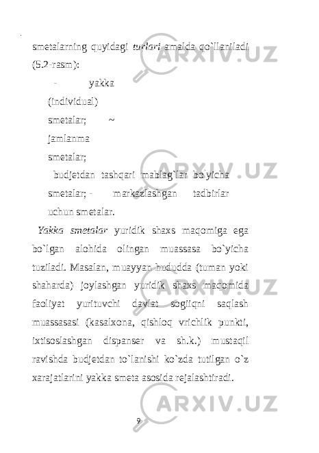  - smetalarning quyidagi turlari amalda qo`llaniladi (5.2-rasm): - yakka (individual) smetalar; ~ jamlanma smetalar; budjetdan tashqari mablag`lar bo ` yicha smetalar; - markazlashgan tadbirlar uchun smetalar. Yakka smetalar yuridik shaxs maqomiga ega bo`lgan alohida olingan muassasa bo`yicha tuziladi. Masalan, muayyan hududda (tuman yoki shaharda) joylashgan yuridik shaxs maqomida faoliyat yurituvchi davlat sogiiqni saqlash muassasasi (kasalxona, qishloq vrichlik punkti, ixtisoslashgan dispanser va sh.k.) mustaqil ravishda budjetdan to`lanishi ko`zda tutilgan o`z xarajatlarini yakka smeta asosida rejalashtiradi. 9 