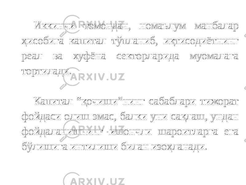 Иккинчи томондан, номаълум манбалар ҳисобига капитал тўпланиб, иқтисодиётнинг реал ва хуфёна секторларида муомалага тортилади. Капитал “қочиши”нинг сабаблари тижорат фойдаси олиш эмас, балки уни сақлаш, ундан фойдаланишнинг ишончли шароитларга ега бўлишига интилиши билан изоҳланади. 