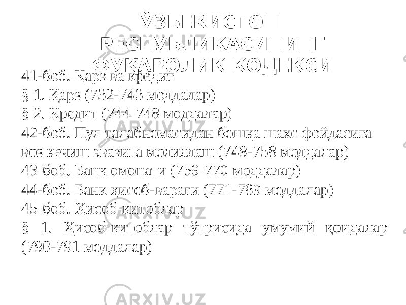 ЎЗБЕКИСТОН РЕСПУБЛИКАСИНИНГ ФУҚАРОЛИК КОДЕКСИ 41-боб. Қарз ва кредит § 1. Қарз (732-743 моддалар) § 2. Кредит (744-748 моддалар) 42-боб. Пул талабномасидан бошқа шахс фойдасига воз кечиш эвазига молиялаш (749-758 моддалар) 43-боб. Банк омонати (759-770 моддалар) 44-боб. Банк ҳисоб-варағи (771-789 моддалар) 45-боб. Ҳисоб-китоблар § 1. Ҳисоб-китоблар тўғрисида умумий қоидалар (790-791 моддалар) 