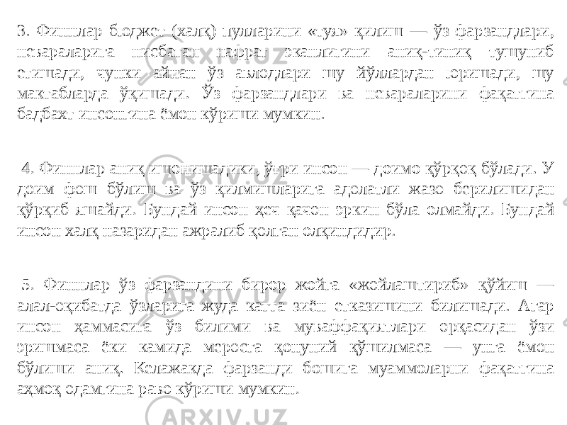 3. Финнлар бюджет (халқ) пулларини «туя» қилиш — ўз фарзандлари, невараларига нисбатан нафрат эканлигини аниқ-тиниқ тушуниб етишади, чунки айнан ўз авлодлари шу йўллардан юришади, шу мактабларда ўқишади. Ўз фарзандлари ва невараларини фақатгина бадбахт инсонгина ёмон кўриши мумкин.   4. Финнлар аниқ ишонишадики, ўғри инсон — доимо қўрқоқ бўлади. У доим фош бўлиш ва ўз қилмишларига адолатли жазо берилишидан қўрқиб яшайди. Бундай инсон ҳеч қачон эркин бўла олмайди. Бундай инсон халқ назаридан ажралиб қолган олқиндидир.   5. Финнлар ўз фарзандини бирор жойга «жойлаштириб» қўйиш — алал-оқибатда ўзларига жуда катта зиён етказишини билишади. Агар инсон ҳаммасига ўз билими ва муваффақиятлари орқасидан ўзи эришмаса ёки камида меросга қонуний қўшилмаса — унга ёмон бўлиши аниқ. Келажакда фарзанди бошига муаммоларни фақатгина аҳмоқ одамгина раво кўриши мумкин. 