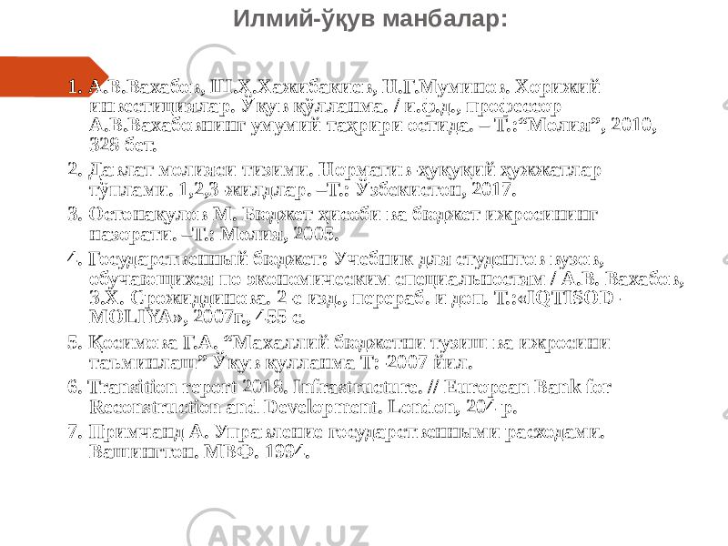 Илмий-ўқув манбалар: 1. А.В.Вахабов, Ш.Х.Хажибакиев, Н.Г.Муминов. Хорижий инвестициялар. Ўқув қўлланма. / и.ф.д., профессор А.В.Вахабовнинг умумий таҳрири остида. – Т.:“Молия”, 2010, 328 бет. 2. Давлат молияси тизими. Норматив-ҳуқуқий ҳужжатлар тўплами. 1,2,3-жилдлар. –Т.: Ўзбекистон, 2017. 3. Остонақулов М. Бюджет ҳисоби ва бюджет ижросининг назорати. –Т.: Молия, 2005. 4. Государственный бюджет: Учебник для студентов вузов, обучающихся по экономическим специальностям / А.В. Вахабов, З.Х. Срожиддинова. 2-е изд., перераб. и доп. Т.:«IQTISOD- MOLIYA», 2007г., 455 с. 5. Қосимова Г.А. “Махаллий бюджетни тузиш ва ижросини таъминлаш” Ўқув қулланма Т:-2007 йил. 6. Transition report 2018. Infrastructure. // European Bank for Reconstruction and Development. London, 204 p. 7. Примчанд А. Управление государственными расходами. Вашингтон. МВФ. 1994. 