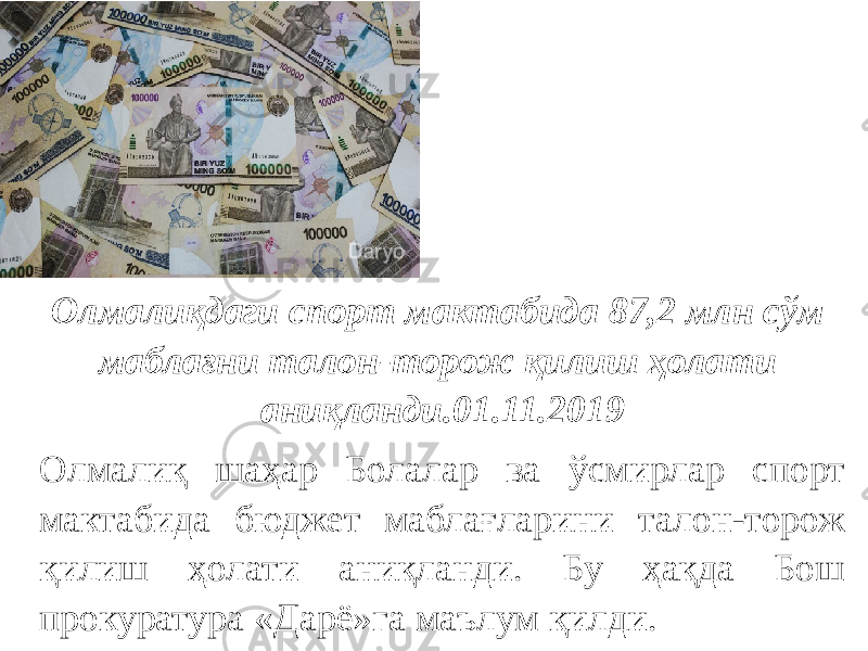 Олмалиқдаги спорт мактабида 87,2 млн сўм маблағни талон-торож қилиш ҳолати аниқланди.01.11.2019 Олмалиқ шаҳар Болалар ва ўсмирлар спорт мактабида бюджет маблағларини талон-торож қилиш ҳолати аниқланди. Бу ҳақда Бош прокуратура «Дарё»га маълум қилди. 