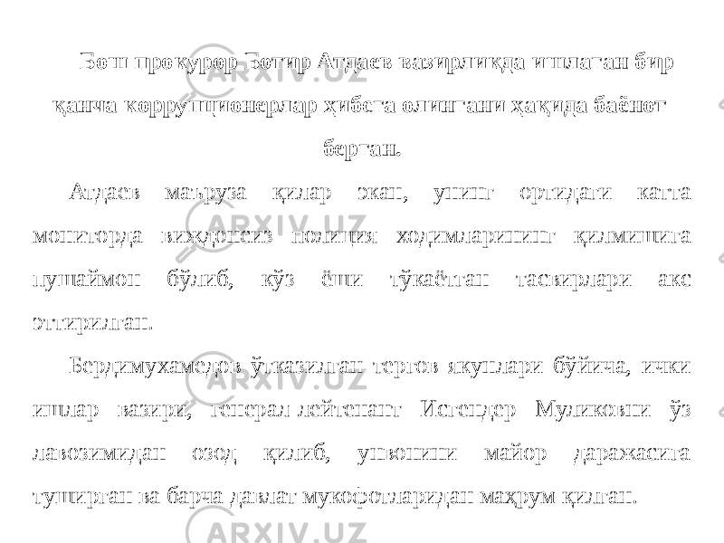 Бош прокурор Ботир Атдаев вазирликда ишлаган бир қанча коррупционерлар ҳибсга олингани ҳақида баёнот берган. Атдаев маъруза қилар экан, унинг ортидаги катта мониторда виждонсиз полиция ходимларининг қилмишига пушаймон бўлиб, кўз ёши тўкаётган тасвирлари акс эттирилган. Бердимухамедов ўтказилган тергов якунлари бўйича, ички ишлар вазири, генерал-лейтенант Исгендер Муликовни ўз лавозимидан озод қилиб, унвонини майор даражасига туширган ва барча давлат мукофотларидан маҳрум қилган. 