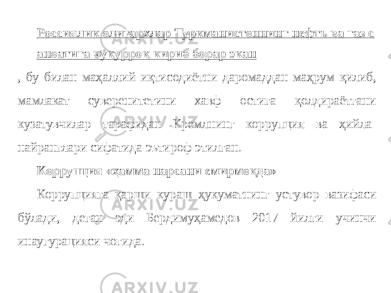 Россиялик олигархлар Туркманистоннинг нефть ва газ с аноатига чуқурроқ кириб борар экан , бу билан маҳаллий иқтисодиётни даромаддан маҳрум қилиб, мамлакат суверенитетини хавф остига қолдираётгани кузатувчилар тарафидан Кремлнинг коррупция ва ҳийла- найранглари сифатида эътироф этилган. Коррупция «ҳамма нарсани емирмоқда» Коррупцияга қарши кураш ҳукуматнинг устувор вазифаси бўлади, деган эди Бердимуҳамедов 2017 йилги учинчи инаугурацияси чоғида. 