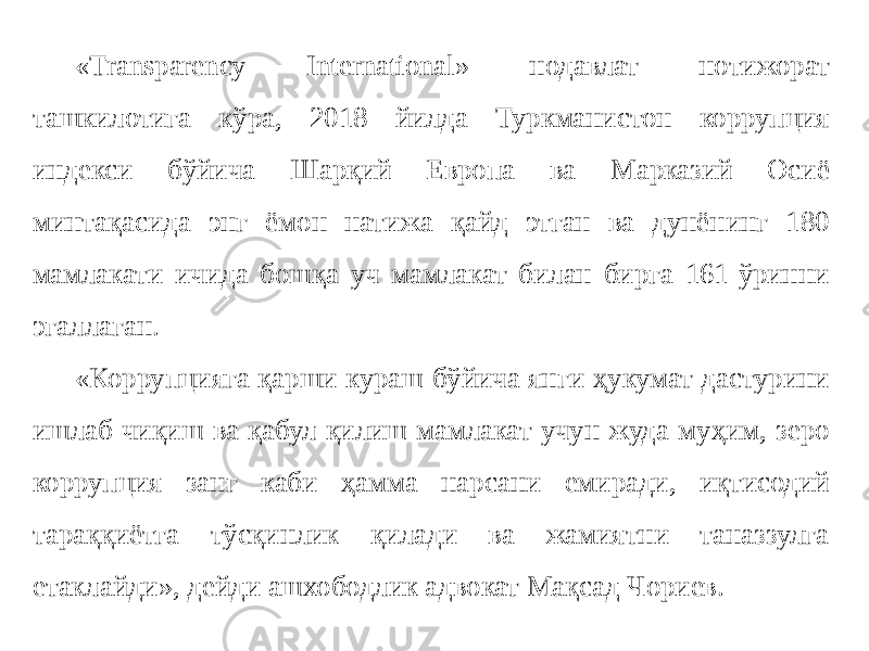 «Transparency International» нодавлат нотижорат ташкилотига кўра, 2018 йилда Туркманистон коррупция индекси бўйича Шарқий Европа ва Марказий Осиё минтақасида энг ёмон натижа қайд этган ва дунёнинг 180 мамлакати ичида бошқа уч мамлакат билан бирга 161-ўринни эгаллаган. «Коррупцияга қарши кураш бўйича янги ҳукумат дастурини ишлаб чиқиш ва қабул қилиш мамлакат учун жуда муҳим, зеро коррупция занг каби ҳамма нарсани емиради, иқтисодий тараққиётга тўсқинлик қилади ва жамиятни таназзулга етаклайди», дейди ашхободлик адвокат Мақсад Чориев. 