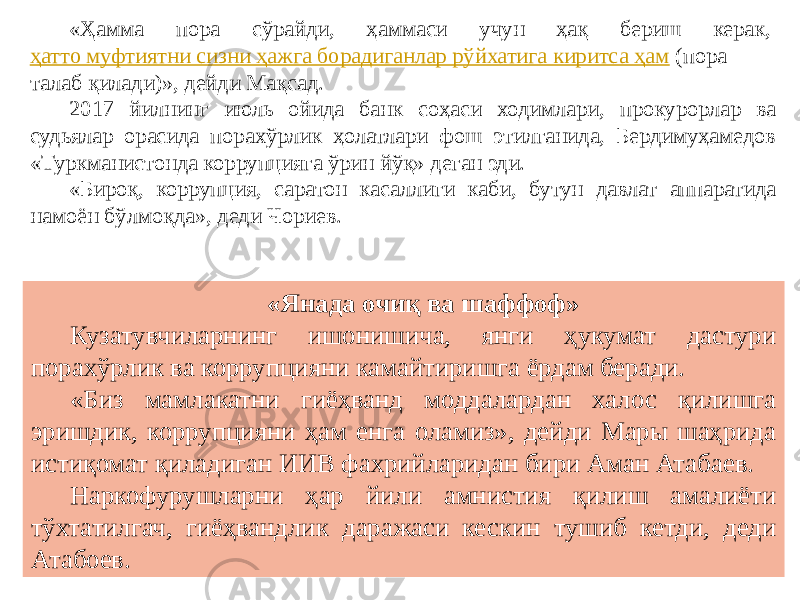 «Ҳамма пора сўрайди, ҳаммаси учун ҳақ бериш керак,  ҳатто муфтиятни сизни ҳажга борадиганлар рўйхатига киритса ҳам  (пора талаб қилади)», дейди Мақсад. 2017 йилнинг июль ойида банк соҳаси ходимлари, прокурорлар ва судьялар орасида порахўрлик ҳолатлари фош этилганида, Бердимуҳамедов «Туркманистонда коррупцияга ўрин йўқ» деган эди. «Бироқ, коррупция, саратон касаллиги каби, бутун давлат аппаратида намоён бўлмоқда», деди Чориев. «Янада очиқ ва шаффоф» Кузатувчиларнинг ишонишича, янги ҳукумат дастури порахўрлик ва коррупцияни камайтиришга ёрдам беради. «Биз мамлакатни гиёҳванд моддалардан халос қилишга эришдик, коррупцияни ҳам енга оламиз», дейди Мары шаҳрида истиқомат қиладиган ИИВ фахрийларидан бири Аман Атабаев. Наркофурушларни ҳар йили амнистия қилиш амалиёти тўхтатилгач, гиёҳвандлик даражаси кескин тушиб кетди, деди Атабоев. 