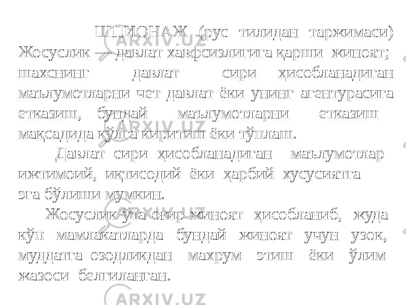  ШПИОНАЖ (рус тилидан таржимаси) Жосуслик — давлат хавфcизлигига қарши жиноят; шахcнинг давлат сири ҳисобланадиган маълумотларни чет давлат ёки унинг агентурасига етказиш, бундай маълумотларни етказиш мақсадида қўлга киритиш ёки тўплаш. Давлат сири ҳисобланадиган маълумотлар ижтимоий, иқтисодий ёки ҳарбий хусусиятга эга бўлиши мумкин. Жосуслик ўта оғир жиноят ҳисобланиб, жуда кўп мамлакатларда бундай жиноят учун узок, муддатга озодликдан махрум этиш ёки ўлим жазоси белгиланган. 