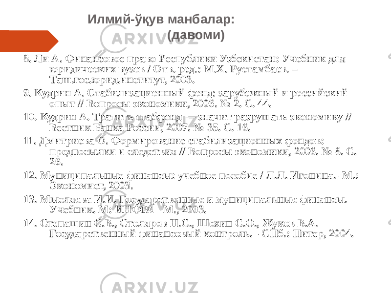 Илмий-ўқув манбалар: (давоми) 8. Ли А. Финансовое право Республики Узбекистан: Учебник для юридических вузов / Отв. ред.: М.Х. Рустамбаев. – Таш.гос.юрид.институт, 2003. 9. Кудрин А. Стабилизационный фонд: зарубежный и российский опыт // Вопросы экономики, 2006. № 2. С. 44. 10. Кудрин А. Тратить стабфонд — значит разрушать экономику // Вестник Банка России, 2007. № 35. С. 16. 11. Дмитриева О. Формирование стабилизационных фондов: предпосылки и следствия // Вопросы экономики, 2006. № 8. С. 26. 12. Муниципальные финансы: учебное пособие / Л.Л. Игонина.- М.: Экономист, 2003. 13. Мысляева И.И. Государственные и муниципальные финансы. Учебник. М: ИНФРА - М., 2003. 14. Степашин С.В., Столяров Н.С., Шохин С.О., Жуков В.А. Государственный финансовый контроль. - СПб.: Питер, 2004. 