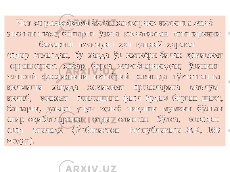  Чет эл разведкаси билан ҳамкорлик қилишга жалб этилган шахc, башарти ўзига юклатилган топшириқни бажариш юзасидан ҳеч қандай ҳаракат содир этмасдан, бу ҳақда ўз ихтиёри билан ҳокимият органларига хабар берса, жавобгарликдан; ўзининг жиноий фаолиятини ихтиёрий равишда тўхтатган ва қилмиши ҳақида ҳокимият органларига маълум қилиб, жиноят очилишига фаол ёрдам берган шахc, башарти, давлат учун келиб чиқиши мумкин бўлган оғир оқибатларнинг олди олинган бўлса, жазодан озод этилади (Ўзбекистон Республикаси ЖК, 160- модда). 