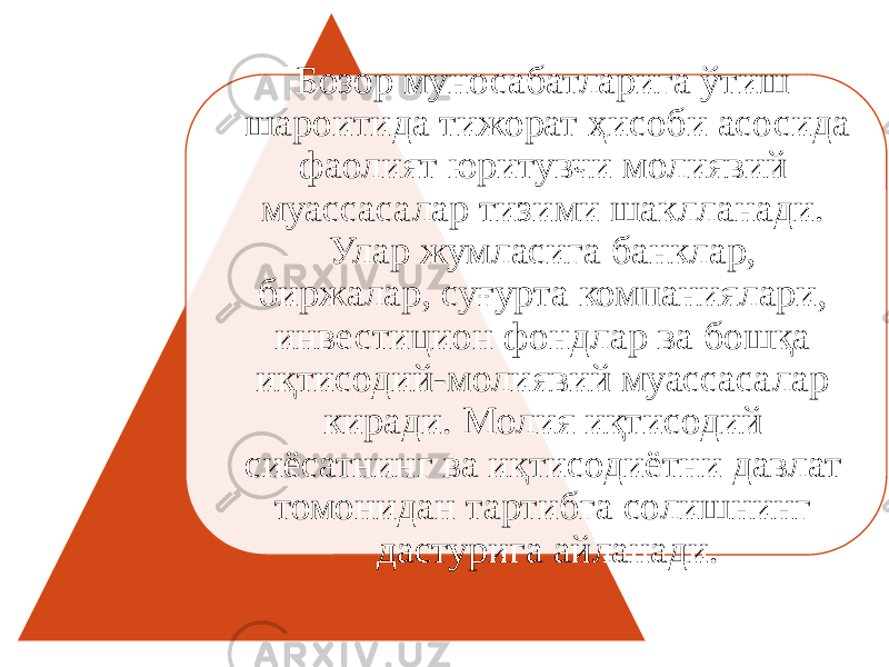 Бозор муносабатларига ўтиш шароитида тижорат ҳисоби асосида фаолият юритувчи молиявий муассасалар тизими шаклланади. Улар жумласига банклар, биржалар, суғурта компаниялари, инвестицион фондлар ва бошқа иқтисодий-молиявий муассасалар киради. Молия иқтисодий сиёсатнинг ва иқтисодиётни давлат томонидан тартибга солишнинг дастурига айланади. 