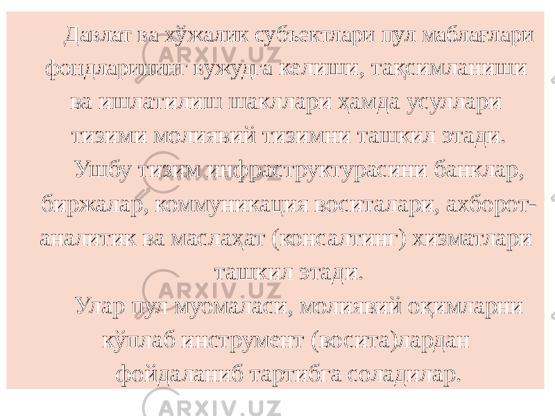 Давлат ва хўжалик субъектлари пул маблағлари фондларининг вужудга келиши, тақсимланиши ва ишлатилиш шакллари ҳамда усуллари тизими молиявий тизимни ташкил этади. Ушбу тизим инфраструктурасини банклар, биржалар, коммуникация воситалари, ахборот- аналитик ва маслаҳат (консалтинг) хизматлари ташкил этади. Улар пул муомаласи, молиявий оқимларни кўплаб инструмент (восита)лардан фойдаланиб тартибга соладилар. 