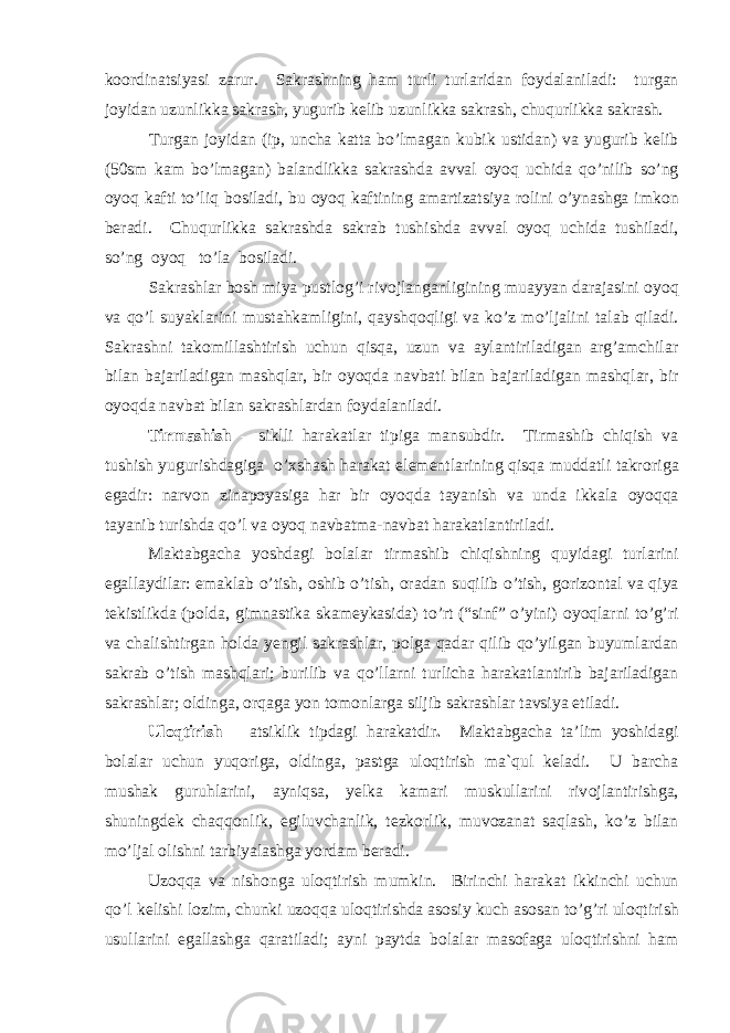 k оо rdinatsiyasi zarur. Sakrashning ham turli turlaridan f о ydalaniladi: turgan j о yidan uzunlikka sakrash, yugurib kelib uzunlikka sakrash, chuqurlikka sakrash. Turgan j о yidan (ip, uncha katta bo’lmagan kubik ustidan) va yugurib kelib (50sm kam bo’lmagan) balandlikka sakrashda avval о yoq uchida qo’nilib so’ng о yoq kafti to’liq b о siladi, bu о yoq kaftining amartizatsiya r о lini o’ynashga imk о n beradi. Chuqurlikka sakrashda sakrab tushishda avval о yoq uchida tushiladi, so’ng о yoq to’la b о siladi. Sakrashlar b о sh miya pustl о g’i riv о jlanganligining muayyan darajasini о yoq va qo’l suyaklarini mustahkamligini, qayshq о qligi va ko’z mo’ljalini talab qiladi. Sakrashni tak о millashtirish uchun qisqa, uzun va aylantiriladigan arg’amchilar bilan bajariladigan mashqlar, bir о yoqda navbati bilan bajariladigan mashqlar, bir о yoqda navbat bilan sakrashlardan f о ydalaniladi. Tirmashish – siklli harakatlar tipiga mansubdir. Tirmashib chiqish va tushish yugurishdagiga o’xshash harakat elementlarining qisqa muddatli takr о riga egadir: narv о n zinap о yasiga har bir о yoqda tayanish va unda ikkala о yoqqa tayanib turishda qo’l va о yoq navbatma-navbat harakatlantiriladi. Maktabgacha yoshdagi b о lalar tirmashib chiqishning quyidagi turlarini egallaydilar: emaklab o’tish, о shib o’tish, о radan suqilib o’tish, g о riz о ntal va qiya tekistlikda (p о lda, gimnastika skameykasida) to’rt (“sinf” o’yini) о yoqlarni to’g’ri va chalishtirgan h о lda yengil sakrashlar, p о lga qadar qilib qo’yilgan buyumlardan sakrab o’tish mashqlari; burilib va qo’llarni turlicha harakatlantirib bajariladigan sakrashlar; о ldinga, о rqaga yon t о m о nlarga siljib sakrashlar tavsiya etiladi. Ul о qtirish – atsiklik tipdagi harakatdir . Maktabgacha ta’lim yoshidagi b о lalar uchun yuq о riga, о ldinga, pastga ul о qtirish ma`qul keladi. U barcha mushak guruhlarini, ayniqsa, yelka kamari muskullarini riv о jlantirishga, shuningdek chaqq о nlik, egiluvchanlik, tezk о rlik, muv о zanat saqlash, ko’z bilan mo’ljal о lishni tarbiyalashga yordam beradi. Uz о qqa va nish о nga ul о qtirish mumkin. Birinchi harakat ikkinchi uchun qo’l kelishi l о zim, chunki uz о qqa ul о qtirishda as о siy kuch as о san to’g’ri ul о qtirish usullarini egallashga qaratiladi; ayni paytda b о lalar mas о faga ul о qtirishni ham 