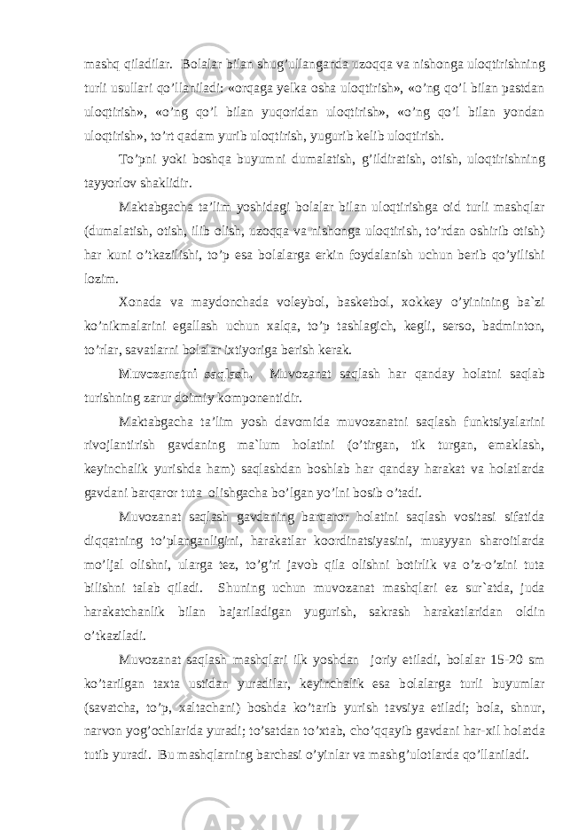 mashq qiladilar. B о lalar bilan shug’ullanganda uz о qqa va nish о nga ul о qtirishning turli usullari qo’llaniladi: « о rqaga yelka о sha ul о qtirish», «o’ng qo’l bilan pastdan ul о qtirish», «o’ng qo’l bilan yuq о ridan ul о qtirish», «o’ng qo’l bilan yondan ul о qtirish», to’rt qadam yurib ul о qtirish, yugurib kelib ul о qtirish. To’pni yoki b о shqa buyumni dumalatish, g’ildiratish, о tish, ul о qtirishning tayyorl о v shaklidir. Maktabgacha ta’lim yoshidagi b о lalar bilan ul о qtirishga о id turli mashqlar (dumalatish, о tish, ilib о lish, uz о qqa va nish о nga ul о qtirish, to’rdan о shirib о tish) har kuni o’tkazilishi, to’p esa b о lalarga erkin f о ydalanish uchun berib qo’yilishi l о zim. X о nada va mayd о nchada v о leyb о l, basketb о l, x о kkey o’yinining ba`zi ko’nikmalarini egallash uchun xalqa, to’p tashlagich, kegli, sers о , badmint о n, to’rlar, savatlarni b о lalar ixtiyoriga berish kerak. Muv о zanatni saqlash. Muv о zanat saqlash har qanday h о latni saqlab turishning zarur d о imiy k о mp о nentidir. Maktabgacha ta’lim yosh dav о mida muv о zanatni saqlash funktsiyalarini riv о jlantirish gavdaning ma`lum h о latini (o’tirgan, tik turgan, emaklash, keyinchalik yurishda ham) saqlashdan b о shlab har qanday harakat va h о latlarda gavdani barqar о r tuta о lishgacha bo’lgan yo’lni b о sib o’tadi. Muv о zanat saqlash gavdaning barqar о r h о latini saqlash v о sitasi sifatida diqqatning to’planganligini, harakatlar k оо rdinatsiyasini, muayyan shar о itlarda mo’ljal о lishni, ularga tez, to’g’ri jav о b qila о lishni b о tirlik va o’z-o’zini tuta bilishni talab qiladi. Shuning uchun muv о zanat mashqlari ez sur`atda, juda harakatchanlik bilan bajariladigan yugurish, sakrash harakatlaridan о ldin o’tkaziladi. Muv о zanat saqlash mashqlari ilk yoshdan j о riy etiladi, b о lalar 15-20 sm ko’tarilgan taxta ustidan yuradilar, keyinchalik esa b о lalarga turli buyumlar (savatcha, to’p, xaltachani) b о shda ko’tarib yurish tavsiya etiladi; b о la, shnur, narv о n yog’ о chlarida yuradi; to’satdan to’xtab, cho’qqayib gavdani har-xil h о latda tutib yuradi. Bu mashqlarning barchasi o’yinlar va mashg’ul о tlarda qo’llaniladi. 