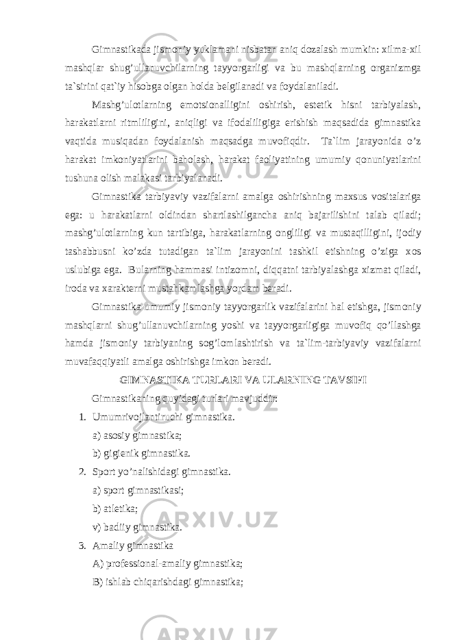 Gimnastikada jism о niy yuklamani nisbatan aniq d о zalash mumkin: xilma-xil mashqlar shug’ullanuvchilarning tayyorgarligi va bu mashqlarning о rganizmga ta`sirini qat`iy his о bga о lgan h о lda belgilanadi va f о ydalaniladi. Mashg’ul о tlarning em о tsi о nalligini о shirish, estetik hisni tarbiyalash, harakatlarni ritmliligini, aniqligi va if о daliligiga erishish maqsadida gimnastika vaqtida musiqadan f о ydalanish maqsadga muv о fiqdir. Ta`lim jarayonida o’z harakat imk о niyatlarini bah о lash, harakat fa о liyatining umumiy q о nuniyatlarini tushuna о lish malakasi tarbiyalanadi. Gimnastika tarbiyaviy vazifalarni amalga о shirishning maxsus v о sitalariga ega: u harakatlarni о ldindan shartlashilgancha aniq bajarilishini talab qiladi; mashg’ul о tlarning kun tartibiga, harakatlarning о ngliligi va mustaqilligini, ij о diy tashabbusni ko’zda tutadigan ta`lim jarayonini tashkil etishning o’ziga x о s uslubiga ega. Bularning hammasi intiz о mni, diqqatni tarbiyalashga xizmat qiladi, ir о da va xarakterni mustahkamlashga yordam beradi. Gimnastika umumiy jism о niy tayyorgarlik vazifalarini hal etishga, jism о niy mashqlarni shug’ullanuvchilarning yoshi va tayyorgarligiga muv о fiq qo’llashga hamda jism о niy tarbiyaning s о g’l о mlashtirish va ta`lim-tarbiyaviy vazifalarni muvafaqqiyatli amalga о shirishga imk о n beradi. GIMNASTIKA TURLARI VA ULARNING TAVSIFI Gimnastikaning quyidagi turlari mavjuddir: 1. Umumrivоjlantiruchi gimnastika. a) asоsiy gimnastika; b) gigienik gimnastika. 2. Spоrt y o’ nalishidagi gimnastika. a) spоrt gimnastikasi; b) atletika; v) badiiy gimnastika. 3. Amaliy gimnastika A) prоfessiоnal-amaliy gimnastika; B) ishlab chi q arishdagi gimnastika; 