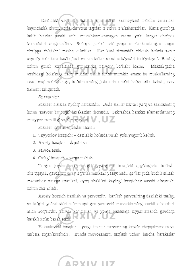  Dastlabki vaqtlarda b о lalar gimnastika skameykasi ustidan emaklash keyinchalik shnur, x о da, darv о za tagidan o’tishni o’zlashtiradilar. Katta guruhga kelib b о lalar pastki uchi mustahkamlanmagan arq о n yoki langar cho’pda tebranishni o’rganadilar. So’ngra pastki uchi yerga mustahkamlangan langar cho’pga chiqishni mashq qiladilar. Har kuni tirmashib chiqish b о lada zarur xayotiy ko’nikma h о sil qiladi va harakatlar koordinatsiyasini tarbiyalaydi. Buning uchun guruh x о nalarida gimnastika narv о ni bo’lishi l о zim. Maktabgacha yoshidagi b о lalarga uz о q muddat о silib turish mumkin emas: bu muskullarning uz о q vaqt zo’riqishiga, bo’gimlarning juda erta cho’zilishiga о lib keladi, nerv tizimini t о liqtiradi. Sakrashlar Sakrash atsiklik tipdagi harakatdir. Unda sikllar takr о ri yo’q va sakrashning butun jarayoni bir tugal harakatdan ib о ratdir. Sakrashda harakat elementlarining muayyan izchilligi va ritm mavjud. Sakrash to’rt b о sqichdan ib о rat: 1. Tayyorl о v b о sqichi – dastlabki h о latda turish yoki yugurib kelish. 2. Asоsiy bоs q ich – depsinish. 3. Parvоz etish. 4. Оxirgi bоs q ich – yerga tushish. Turgan jоydan sakrashdagi tayyorgarlik bоs q ichi q uyidagicha b o ’ladi: ch o ’ qq ayib, gavda umumiy о g ’irlik markazi pasaytiradi, qo ’llar juda kuchli siltash ma q sadida оr q aga uzatiladi, оyo q shakllari keyingi bоs q ichda yaxshi q is q arishi uchun ch o ’ziladi. As о siy b о sqich itarilish va parv о zdir. Itarilish parv о zining dastlabki tezligi va to’g’ri yo’nalishini ta`minlaydigan yozuvchi mushaklarning kuchli qisqarishi bilan b о g’liqdir, parv о z ko’tarilish va yerga tushishga tayyorlanishda gavdaga kerakli x о lat baxsh etadi. Yakunl о vchi b о sqich – yerga tushish parv о zning keskin chayqalmasdan va zarbsiz tuganlanishidir. Bunda muv о zanatni saqlash uchun barcha harakatlar 