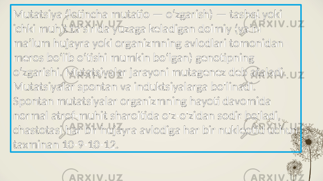 Mutatsiya (lotincha mutatio — oʻzgarish) — tashqi yoki ichki muhit taʼsirida yuzaga keladigan doimiy (yaʼni maʼlum hujayra yoki organizmning avlodlari tomonidan meros boʻlib oʻtishi mumkin boʻlgan) genotipning oʻzgarishi. Mutatsiyalar jarayoni mutagenez deb ataladi. Mutatsiyalar spontan va induktsiyalarga bo&#39;linadi. Spontan mutatsiyalar organizmning hayoti davomida normal atrof-muhit sharoitida o&#39;z-o&#39;zidan sodir bo&#39;ladi, chastotasi har bir hujayra avlodiga har bir nukleotid uchun taxminan 10-9-10-12. 