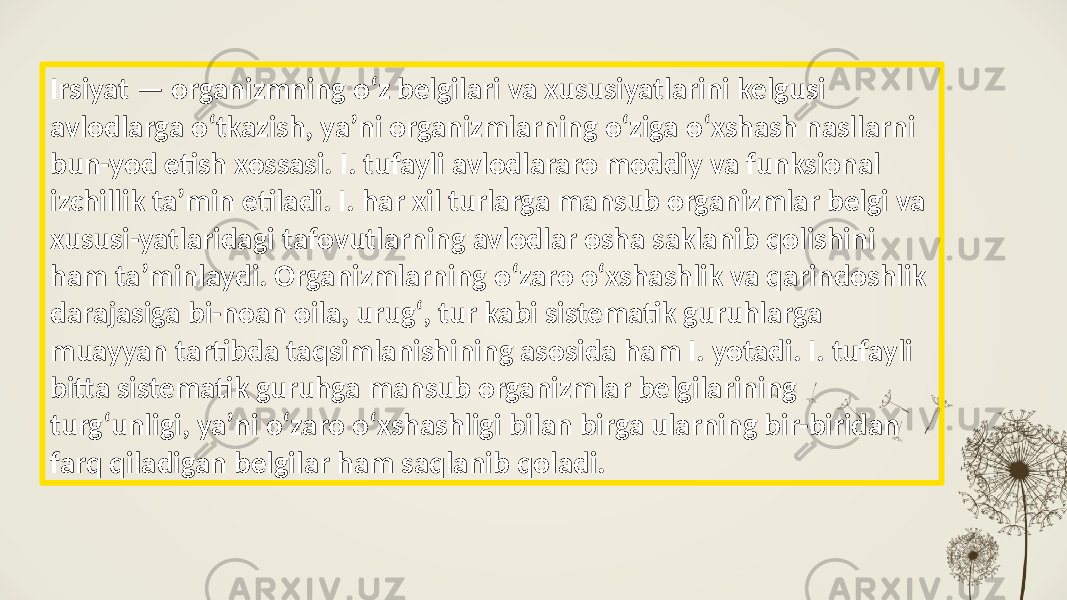 Irsiyat — organizmning oʻz belgilari va xususiyatlarini kelgusi avlodlarga oʻtkazish, yaʼni organizmlarning oʻziga oʻxshash nasllarni bun-yod etish xossasi. I. tufayli avlodlararo moddiy va funksional izchillik taʼmin etiladi. I. har xil turlarga mansub organizmlar belgi va xususi-yatlaridagi tafovutlarning avlodlar osha saklanib qolishini ham taʼminlaydi. Organizmlarning oʻzaro oʻxshashlik va qarindoshlik darajasiga bi-noan oila, urugʻ, tur kabi sistematik guruhlarga muayyan tartibda taqsimlanishining asosida ham I. yotadi. I. tufayli bitta sistematik guruhga mansub organizmlar belgilarining turgʻunligi, yaʼni oʻzaro oʻxshashligi bilan birga ularning bir-biridan farq qiladigan belgilar ham saqlanib qoladi. 