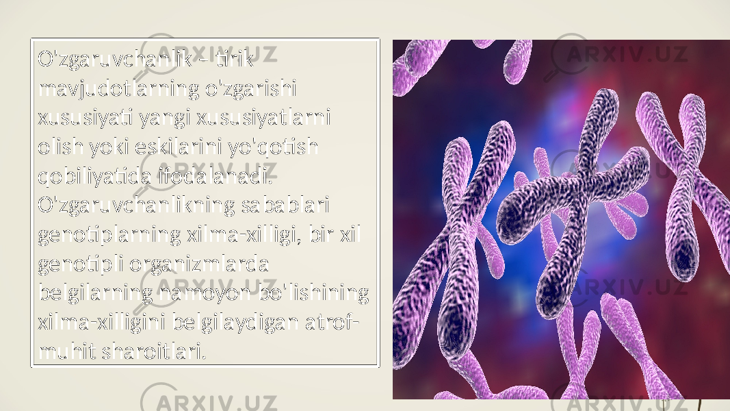 O&#39;zgaruvchanlik – tirik mavjudotlarning o&#39;zgarishi xususiyati yangi xususiyatlarni olish yoki eskilarini yo&#39;qotish qobiliyatida ifodalanadi. O&#39;zgaruvchanlikning sabablari genotiplarning xilma-xilligi, bir xil genotipli organizmlarda belgilarning namoyon bo&#39;lishining xilma-xilligini belgilaydigan atrof- muhit sharoitlari. 