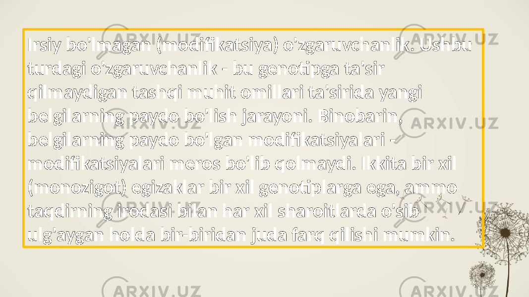 Irsiy bo&#39;lmagan (modifikatsiya) o&#39;zgaruvchanlik. Ushbu turdagi o&#39;zgaruvchanlik - bu genotipga ta&#39;sir qilmaydigan tashqi muhit omillari ta&#39;sirida yangi belgilarning paydo bo&#39;lish jarayoni. Binobarin, belgilarning paydo bo&#39;lgan modifikatsiyalari - modifikatsiyalari meros bo&#39;lib qolmaydi. Ikkita bir xil (monozigot) egizaklar bir xil genotiplarga ega, ammo taqdirning irodasi bilan har xil sharoitlarda o&#39;sib ulg&#39;aygan holda bir-biridan juda farq qilishi mumkin. 