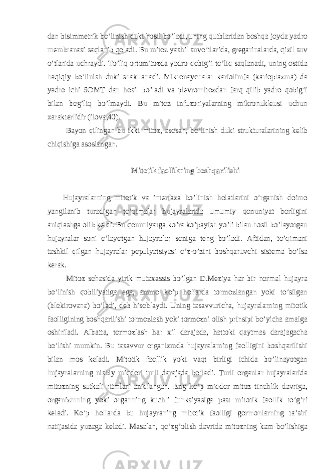 dan bisimmetrik bo’linish duki hosil bo’ladi, uning qutblaridan boshqa joyda yadro membranasi saqlanib qoladi. Bu mitoz yashil suvo’tlarida, gregarinalarda, qizil suv o’tlarida uchraydi. To’liq ortomitozda yadro qobig’i to’liq saqlanadi, uning ostida haqiqiy bo’linish duki shakllanadi. Mikronaychalar kariolimfa (karioplazma) da yadro ichi SOMT dan hosil bo’ladi va plevromitozdan farq qilib yadro qobig’i bilan bog’liq bo’lmaydi. Bu mitoz infuzoriyalarning mikronukleusi uchun xarakterlidir (ilova,40). Bayon qilingan bu ikki mitoz, asosan, bo’linish duki strukturalarining kelib chiqishiga asoslangan. Mitotik faollikning boshqarilishi Hujayralarning mitotik va interfaza bo’linish holatlarini o’rganish doimo yangilanib turadigan to’qimalar hujayralarida umumiy qonuniyat borligini aniqlashga olib keldi. Bu qonuniyatga ko’ra ko’payish yo’li bilan hosil bo’layotgan hujayralar soni o’layotgan hujayralar soniga teng bo’ladi. Aftidan, to’qimani tashkil qilgan hujayralar populyatsiyasi o’z-o’zini boshqaruvchi sistema bo’lsa kerak. Mitoz sohasida yirik mutaxassis bo’lgan D.Meziya har bir normal hujayra bo’linish qobiliyatiga ega, ammo ko’p hollarda tormozlangan yoki to’silgan (blokirovana) bo’ladi, deb hisoblaydi. Uning tasavvuricha, hujayralarning mitotik faolligining boshqarilishi tormozlash yoki tormozni olish prinsipi bo’yicha amalga oshiriladi. Albatta, tormozlash har xil darajada, hattoki qaytmas darajagacha bo’lishi mumkin. Bu tasavvur organizmda hujayralarning faolligini boshqarilishi bilan mos keladi. Mitotik faollik yoki vaqt birligi ichida bo’linayotgan hujayralarning nisbiy miqdori turli darajada bo’ladi. Turli organlar hujayralarida mitozning sutkali ritmlari aniqlangan. Eng ko’p miqdor mitoz tinchlik davriga, organizmning yoki organning kuchli funksiyasiga past mitotik faollik to’g’ri keladi. Ko’p hollarda bu hujayraning mitotik faolligi gormonlarning ta’siri natijasida yuzaga keladi. Masalan, qo’zg’olish davrida mitozning kam bo’lishiga 