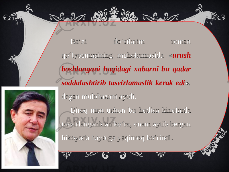 Ba’zi do‘stlarim roman qo‘lyozmasining muhokamasida « urush boshlangani haqidagi xabarni bu qadar soddalashtirib tasvirlamaslik kerak edi », degan mulohazani aytdi. Biroq men uchun bu hodisa kinolarda tasvirlanganidan ko‘ra, onam aytib bergan hikoyada hayotga yaqinroq ko‘rindi. 