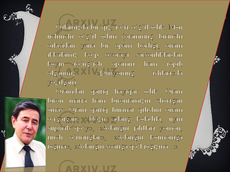 Oilamizda bir qiz, to‘rt o‘g‘il edik. Men uchinchi o‘g‘il edim (otamning birinchi oilasidan yana bir opam borligi, onam ikkalamiz ko‘p ovorayi sarsonliklardan keyin to‘ng‘ich opamni ham topib olganmiz. «Dunyoning ishlari»da yozilgan). Otamdan qattiq hayiqar edik. Otam biron marta ham birontamizni chertgan emas. Otani qattiq hurmat qilishni onam o‘rgatgan: «Hozir adang keladila, uyni supurib qo‘y», «Adangni jahllari yomon, tinch o‘tiringlar», «Adangni ketmoniga tegma», «Adangni soatiga qo‘l tegizma...» 